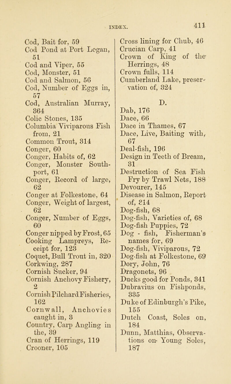 Cod, Bait for, 59 Cod Pond at Port Logan, 51 Cod and Yiper, 55 Cod, Monster, 51 Cod and Salmon, 56 Cod, Number of Eggs in, 57 Cod, Australian Murray, 364 Colic Stones, 135 Columbia Viviparous Fish from, 21 Common Trout, 314 Conger, 60 Conger, Habits of, 62 Conger, Monster South- port, 61 Conger, Eecord of large, 62 Conger at Folkestone, 64 Conger, Weight of largest, 62 Conger, Number of Eggs, 60 Conger nipped by Frost, 65 Cooking Lampreys, Ke- ceipt for, 123 Coquet, Bull Trout in, 320 Corkwing, 287 Cornish Sucker, 94 Cornish Anchovy Fishery, 2 Cornish Pilchard Fisheries, 162 Cornwall, Anchovies caught in, 3 Country, Carp Angling in the, 39 Cran of Herrings, 119 Crooner, 105 Cross lining for Chub, 46 Crucian Carp, 41 Crown of King of the* Plerrings, 48 Crown fulls, 114 Cumberland Lake, preser- vation of, 324 H. Dab, 176 Dace, 66 Dace in Thames, 67 Dace, Live, Baiting with,- 67 Deal-fish, 196 Design in Teeth of Bream, 31 Destruction of Sea Fish Fry by Trawl Nets, 188’ Devourer, 145 Disease in Salmon, Eeport of, 314 Dog-fish, 68 Dog-fish, Varieties of, 68 Dog-fish Puppies, 72 Dog - fish, Fisherman’S' names for, 69 Dog-fish, Viviparous, 72 Dog-fish at Folkestone, 69 Dory, John, 76 Dragonets, 96 Ducks good for Ponds, 341 Dubravius on Fishponds, 335 Duke of Edinburgh’s Pike, 155 Dutch Coast, Soles on, 184 Dunn, Matthias, Observa- tions on- Young Soles, 187