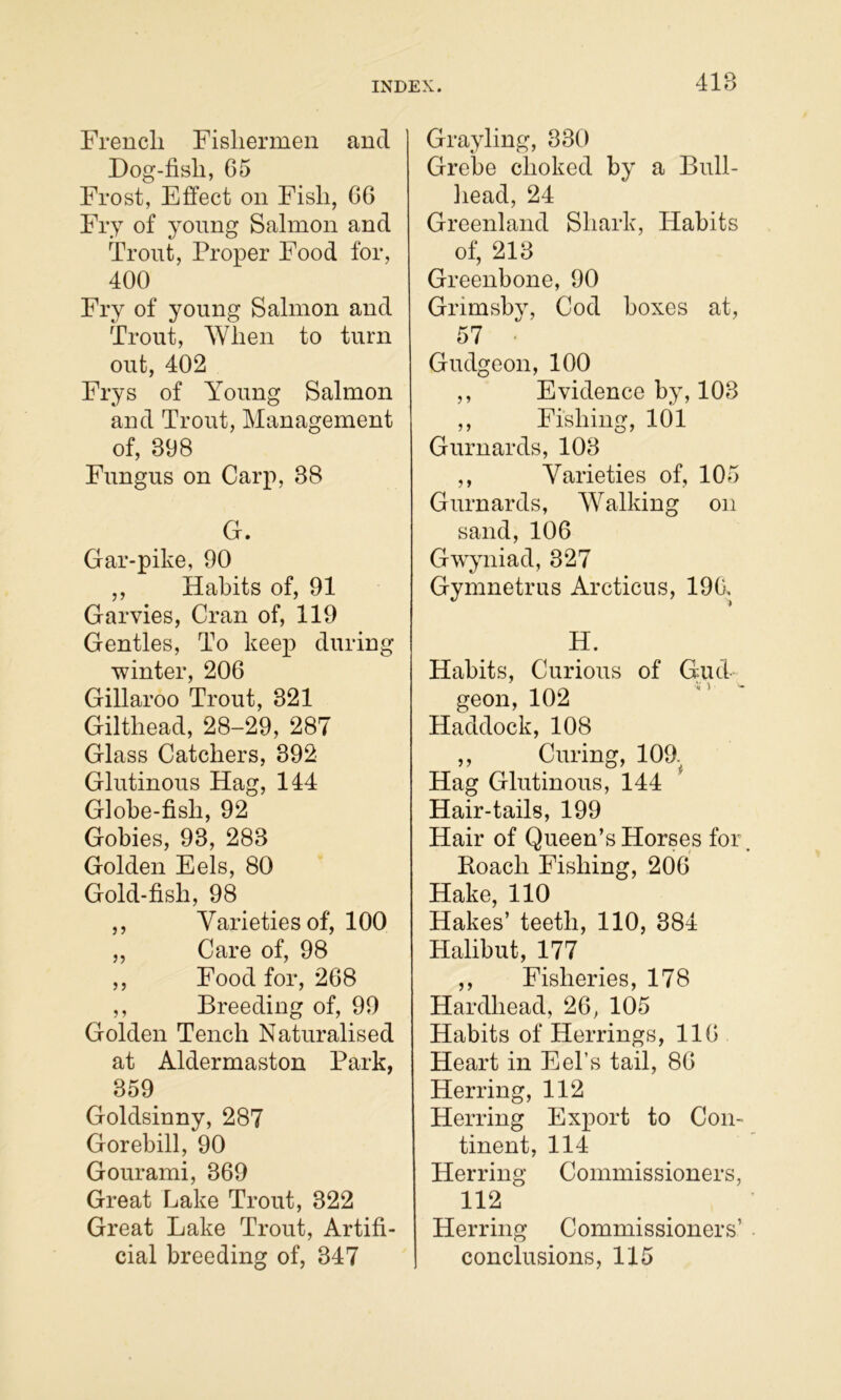 41B Frencli Fisliermen and Dog-fish, 65 Frost, Effect on Fish, 66 Fry of young Salmon and Trout, Proper Food for, 400 Fry of young Salmon and Trout, When to turn out, 402 Frys of Young Salmon and Trout, Management of, 398 Fungus on Carp, 38 G. Gar-pike, 90 ,, Habits of, 91 Garvies, Cran of, 119 Gentles, To keej) during ■winter, 206 Gillaroo Trout, 321 Gilthead, 28-29, 287 Glass Catchers, 392 Glutinous Hag, 144 Globe-fish, 92 Gobies, 93, 283 Golden Eels, 80 Gold-fish, 98 ,, Varieties of, 100 „ Care of, 98 ,, Food for, 268 ,, Breeding of, 99 Golden Tench Naturalised at Aldermaston Park, 359 Goldsinny, 287 Gorebill, 90 Gourami, 369 Great Lake Trout, 322 Great Lake Trout, Artifi- cial breeding of, 347 Grayling, 330 Grebe choked by a Bull- head, 24 Greenland Shark, Habits of, 213 Greenbone, 90 Grimsbv, Cod boxes at, 57 • Gudgeon, 100 ,, Evidence by, 103 ,, Fishing, 101 Gurnards, 103 ,, Varieties of, 105 Gurnards, Walking on sand, 106 Gwyniad, 327 Gymnetrus Arcticus, 190, H. Habits, Curious of Gud- geon, 102 Haddock, 108 ,, Curing, 109.^ Hag Glutinous, 144 Hair-tails, 199 Hair of Queen’s Horses for, Koach Fishing, 206 Hake, 110 Hakes’ teeth, 110, 384 Halibut, 177 ,, Fisheries, 178 Hardhead, 26, 105 Habits of Herrings, 116 Heart in Eel’s tail, 86 Herring, 112 Herring Export to Con- tinent, 114 Herring Commissioners, 112 Herring Commissioners’ conclusions, 115