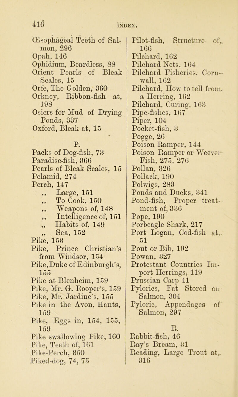 INDEX. (Esophageal Teeth of Sal- mon, 296 Opah, 146 Ophidium, Beardless, 88 Orient Pearls of Bleak Scales, 15 Orfe, The Golden, 360 Orkney, Eibbon-fish at, 198 Osiers for Mud of Drying Ponds, 337 Oxford, Bleak at, 15 P. Packs of Dog-fish, 73 Paradise-fish, 366 Pearls of Bleak Scales, 15 Pelamid, 274 Perch, 147 ,, Large, 151 ,, To Cook, 150 ,, Weapons of, 148 ,, Intelligence of, 151 ,, Habits of, 149 ,, Sea, 152 Pike, 153 Pike, Prince Christian’s from Windsor, 154 Pike,Duke of Edinbm'gh’s, 155 Pike at Blenheim, 159 Pike, Mr. G. Eooper’s, 159 Pike, Mr. Jardine’s, 155 Pike in the Avon, Hants, 159 Pike, Eggs in, 154, 155, 159 Pike swallowing Pike, 160 Pike, Teeth of, 161 Pike-Perch, 350 Piked-dog, 74, 75 Pilot-fish, Structure of„ 166 Pilchard, 162 Pilchard Nets, 164 Pilchard Fisheries, Corn- wall, 162 Pilchard, How to tell from.. a Herring, 162 Pilchard, Curing, 163 Pipe-fishes, 167 Piper, 104 Pocket-fish, 3 Pogge, 26 Poison Eamper, 144 Poison Eamper or Weevei ■■ Fish, 275, 276 Pollan, 326 Pollack, 190 Polwigs, 283 Ponds and Ducks, 341 Pond-fish, Proper treat- ment of, 336 Pope, 190 .Porbeagle Shark, 217 Port Logan, Cod-fish at,- 51 Pout or Bib, 192 Powan, 327 Protestant Countries Im- port Herrings, 119 Prussian Carp 41 Pylorics, Fat Stored on Salmon, 304 Pyloric, Appendages of Salmon, 297 E. Eabbit-fish, 46 Eay’s Bream, 31 Beading, Large Trout at,. 316
