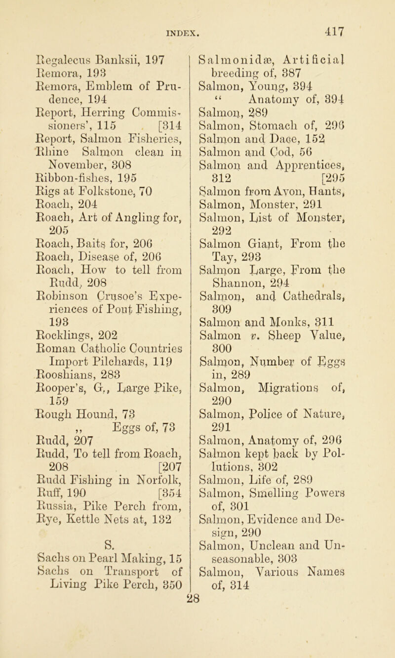 Regalecns Banksii, 197 Remora, 199 Remora, Emblem of Pru- dence, 194 Report, Herring Commis- sioners’, 115 . [314 Report, Salmon Fisheries, Rhine Salmon clean in November, 908 Ribbon-fishes, 195 Rigs at Folkstone, 70 Roach, 204 Roach, Art of Angling for, 205 Roach, Baits} for, 206 Roach, Disease of, 206 Roach, How to tell from Rudd; 208 Robinson Crusoe’s Expe- riences of Pout Fishing, 193 Rocklings, 202 Roman Catholic Countries Import Pilchards, 119 Rooshians, 283 Rooper’s, G., Large Pike, 159 Rough Hound, 73 „ Eggs of, 73 Rudd, 207 Rudd, To tell from Roach, 208 [207 Rudd Fishing in Norfolk, Ruff, 190 [354 Russia, Pike Perch from, Rye, Kettle Nets at, 132 S. Sachs on Pearl Making, 15 Sachs on Transport of Living Pike Perch, 350 S a 1 m 0 n i d re. Artificial breeding of, 387 Salmon, Young, 394 “ Anatomy of, 394 Salmon, 289 Salmon, Stomach of, 296 Salmon and Dace, 152 Salmon and Cod, 56 Salmon and Apprentices, 312 [295 Salmon from Avon, Hants, Salmon, Monster, 291 Salmon, List of Monster, 292 Salmon Giant, From the Tay, 293 Salmon Large, From the Shannon, 294 Salmon, and Cathedrals, 309 Salmon and Monks, 311 Salmon v. Sheep Value, 300 Salmon, Number of Eggs in, 289 Salmon, Migrations of, 290 Salmon, Police of Nature, 291 Salmon, Anatomy of, 296 Salmon kept back by Pol- lutions, 302 Salmon, Life of, 289 Salmon, Smelling Powers of, 301 Salmon, Evidence and De- sign, 290 Salmon, Unclean and Un- seasonable, 303 Salmon, Various Names of, 314 28