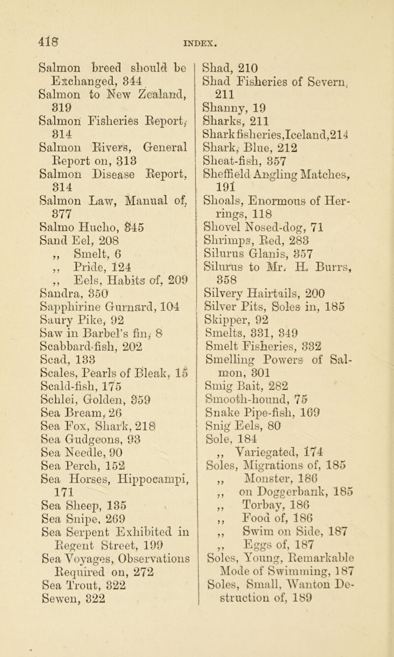 4lB Salmon breed slionld be Exchanged, 344 Salmon to hfew Zealand, 319 Salmon Fisheries Eeporty 814 Salmon Fivers, General Eeport on, 313 Salmon Disease Eeport, 814 Salmon Law, Manual of, 377 Salmo tliicho, 345 Sand Eel, 208 ,, Smelt, 6 ,, Pride, 124 ,, Eels, Habits of, 209 Sandra, 350 Sapphirine Gurnard, 104 Saury Pike, 92 Saw in Barbel’s fin, 8 Scabbard-fish, 202 Scad, 133 Scales, Pearls of I^leak, 15 Scald-fish, 175 Scblei, Golden, 359 Sea Bream,- 20 Sea Fox, Shark, 218 Sea Gudgeons, 93 Sea Needle, 90 Sea Perch, 152 Sea Horses, Hippocamxn, 171 Sea Sheep, 135 Sea Snipe, 209 Sea Serpent Exhibited in Eegent Street, 199 Sea Voyages, Observations Eequh'ed on, 272 Sea Trout, 322 Sewen, 322 Shad, 210 Shad Fisheries of Severn, 211 Shanny, 19 Sharks, 211 Shark fisheries,Iceland,21^ Shark, Blue, 212 Sheat-fish, 357 Sheffield Angling Matches, 191 Shoals, Enormous of Her- rings, 118 Shovel Nosed-dog, 71 Shrimps, Eed, 283 Silurus Glanis, 357 Silurus to Mr. H. Burrs, 358 Silvery Hahdails, 200 Silver Pits, Soles in, 185 Skipx>er, 92 Smelts, 331, 349 Smelt Fisheries, 332 Smelling Powers of Sal- mon, 301 Smig Bait, 282 Smooth-hound, 75 Snake Pipe-fish, 109 Snig' Eels, 80 Sole, 184 ,, Variegated, 174 Soles, Migrations of, 185 ,, Monster, 180 ,, on Doggerhank, 185 ,, Torbay, 180 ,, Food of, 180 ,, Swim on Side, 187 ,, Eggs of, 187 Soles, Young, Ee mark able Mode of Swimming, 187 Soles, Small, Wanton De- struction of, 189