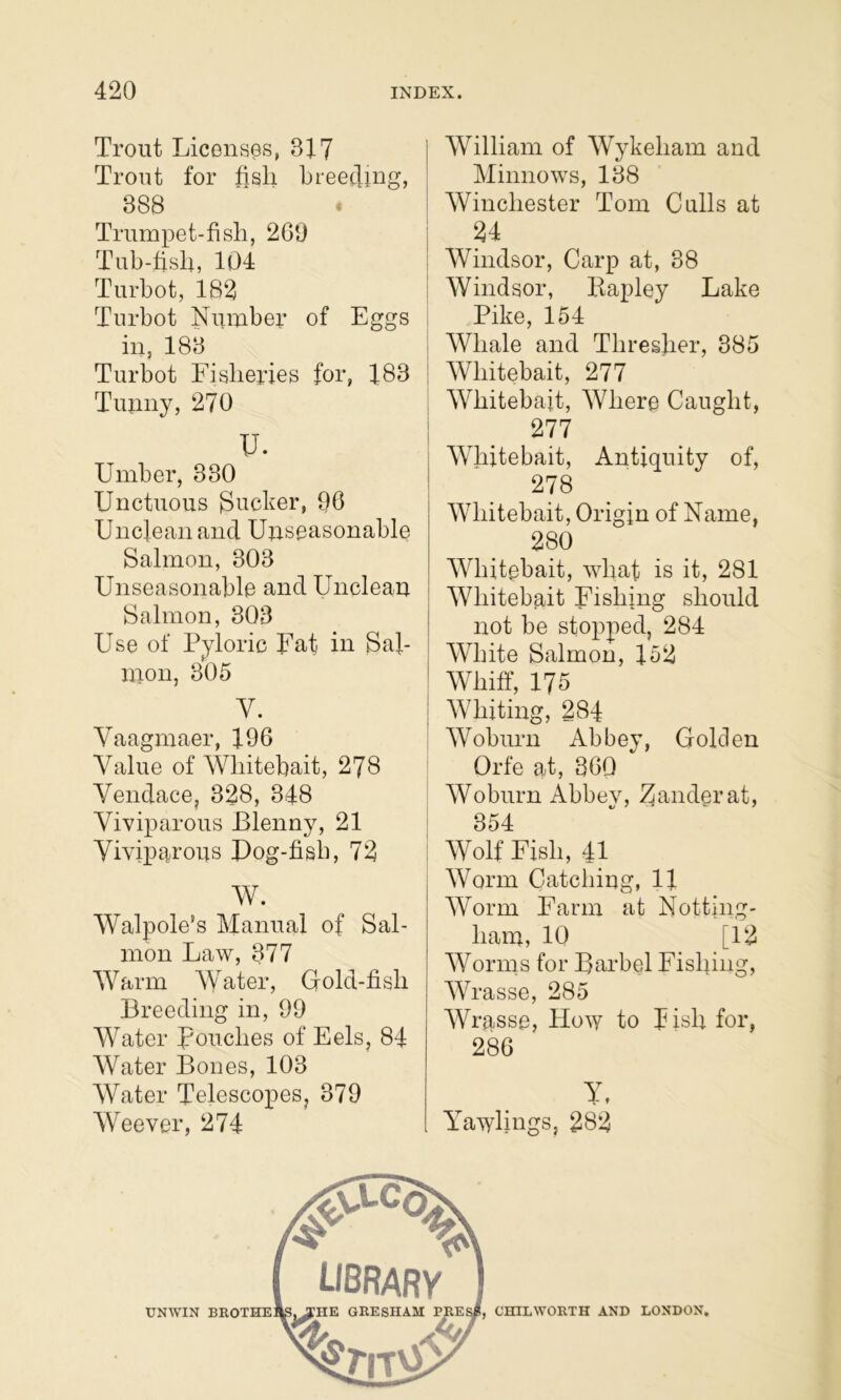 Trout Licenses, 317 Trout for fisli breetling, 888 Trumpet-fish, 269 Tub-fish, 104 Turbot, 182 Turbot Nixmber of Eggs in, 183 Turbot Fisheries for, 183 Tunny, 270 U. Umher, 330 Unctuous pucker, 96 Unclean and Uuseasonable Salmon, 303 Unseasonable and Unclean Salmon, 303 Use of Pyloric Fat in Sal- nion, 305 V. Vaagmaer, 196 Value of Whitebait, 278 Vendace, 328, 348 Viviparous Blenny, 21 Vivip^^rous Pog-fish, 72 W. Walpole's Manual of Sal- mon Law, 377 Warm AVater, Gold-fish Breeding in, 99 AVater pouches of Eels, 84 AVater Bones, 103 AVater Telescopes, 379 AVeever, 274 AVilliam of AVykeham and Alinnows, 138 1 AVinchester Tom Culls at 1 ! AVindsor, Carp at, 38 I Windsor, Bapley Lake Pike, 154 I AVhale and Thresher, 385 i AVhitebait, 277 AVhitebait, AVhere Caught, I ^ 277 i AATiitebait, Antiquity of, ! 278 AATiitebait, Origin of Name, 280 AATiitebait, whaf is it, 281 ' AVhitebait Fishing should not be stopped, 284 j AVhite Salmon, 152 ! AVhiff, 175 I AATiiting, 284 AVoburn Abbey, Golden Orfe at, 360 AVoburn Abbey, Zander at, 1 354 Wolf Fish, 41 AVorm Catching, 11 AVorm Farm at Notting- liain, 10 [12 AVorms for Barbel Fisfiing, AVrasse, 285 AVrasse, How to Jish for, 286 Y, Yawhngs, 282 CHILWORTH AND LONDON.