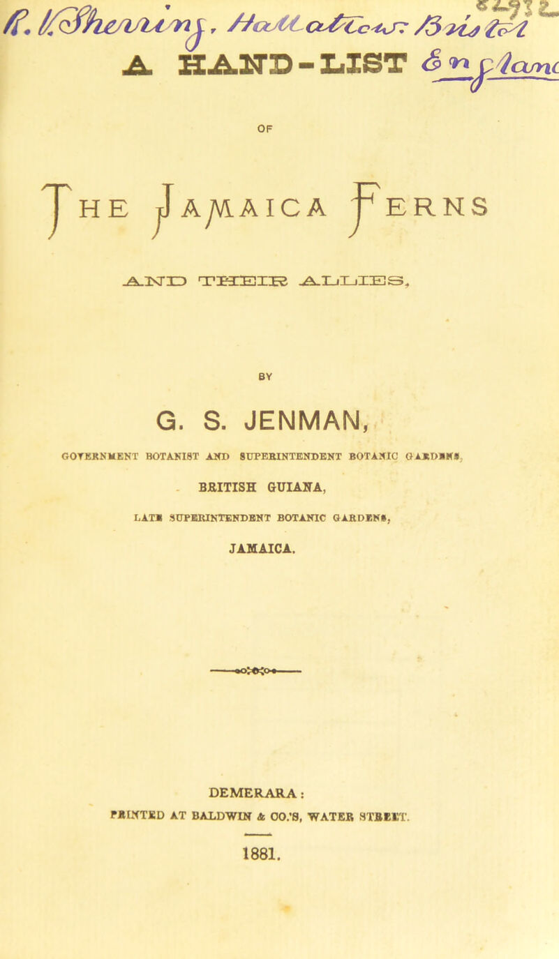 A. HAND-LIST & nc-tcuni OF HE J Ayvi F A I C A FERNS -A-KTID TKEEIES ADLiIBS, BY G. S. JENMAN, GOVERNMENT BOTANIST AND SUPERINTENDENT BOTANIC GARDEN*, BRITISH GUIANA, LATE SUPERINTENDENT BOTANIC GARDENS, JAMAICA. ott^o DEMERARA: PAINTED AT BALDWIN A OO.’S, WATER STREET. 1881.