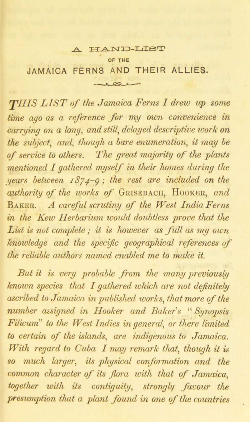 A £3T-A-lSr3Z)-I_iIST • *• ‘ f OF THE JAMAICA FERNS AND THEIR ALLIES. a (SSi—a—— fHIS LIST of the Jamaica Ferns I drew up some time ago as a reference for my own convenience in carrying on a long, and still, delayed descriptive work on the subject, and, though a bare enumeration, it may be of service to others. The great majority of the plants mentioned I gathered myself in their homes during the years between i8jy-g; the rest are included on the authority of the ivorks of Grisebacii, Hooker, and Baker. A careful scrutiny of the West India Ferns in the Kew Herbarium would doubtless prove that the List is not complete; it is however as full as my own knowledge and the specific geographical references of the reliable authors named enabled me to make it. , \ j • . JJ But it is very probable from the many previously known species that I gathered which are not definitely ascribed to Jamaica in published works, that more of the number assigned in Hooker and Baker s “ Synopsis Filicum” to the West Indies in general, or there limited to certain of the islands, are indigenous to Jamaica. With regard to Cuba I may remark that, though it is so much larger, its physical conformation and the common character of its flora with that of Jamaica, together with its contiguity, strongly favour the presumption that a plant found in one of the countries