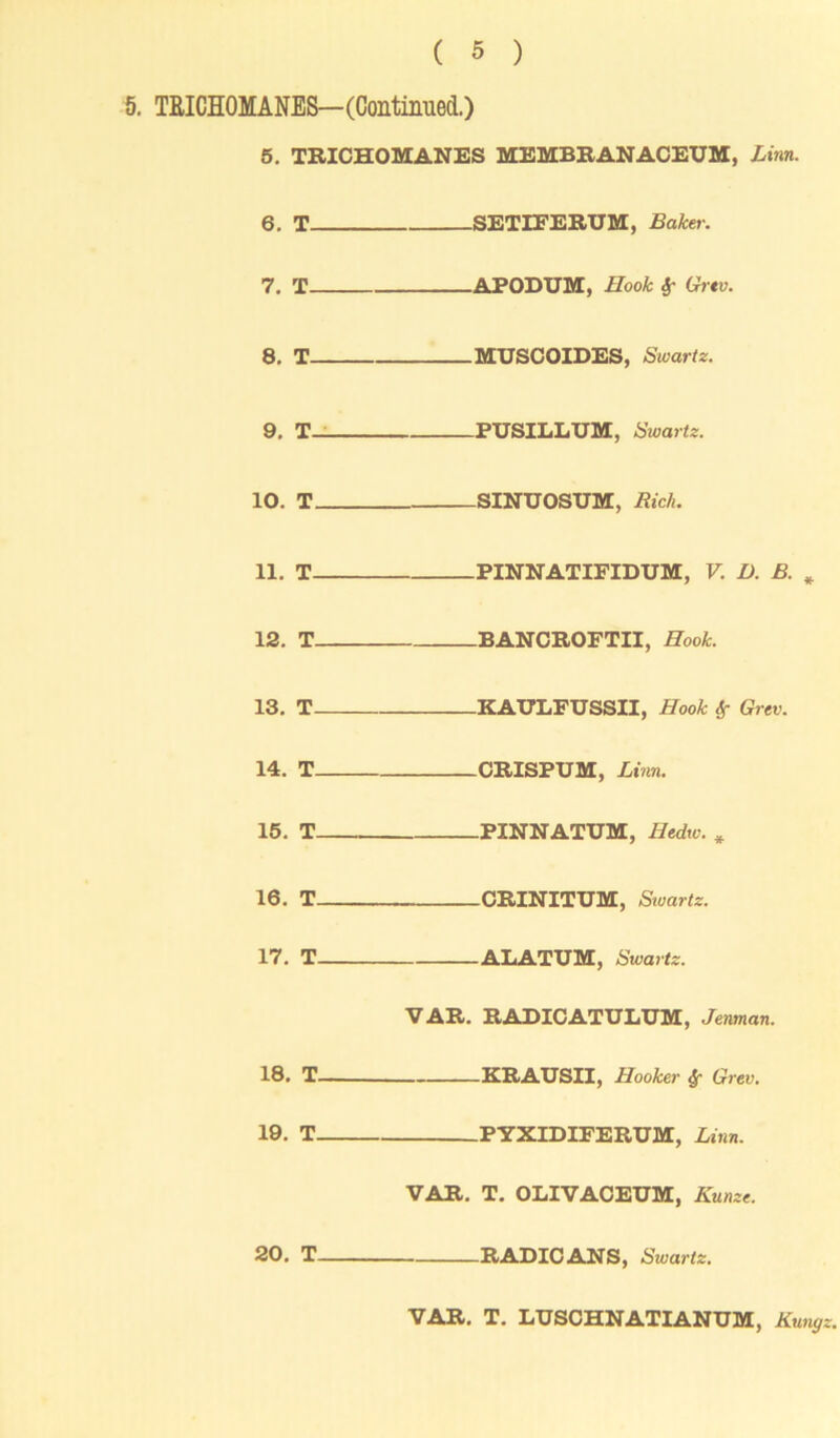 ( 5 ) 5. TRICHOMANES— (Continued.) 5. TRICHOMANES MEMBRANACEUM, Linn. 6. T. 7. T- 8. T- 9. T— 10. T_ 11. T- 12. T_ 13. T- 14. T_ 15. T- 16. T_ 17. T. -SETIEERUM, Baker. -APODUM, Hook Sr Grtv. -MUSCOIDES, Swartz. -PUSILLUM, Swartz. -SINUOSUM, Rich. -PINNATIFIDUM, V. D. B. -BANCROFTII, Hook. -KAULFUSSII, Hook Sf Grev. -CRISPUM, Linn. -PINNATUM, Hedtv. -CRINITUM, Swartz. -ALATUM, Swartz. VAR. RADICATULUM, Jenman. 18. T KRAUSII, Hooker Sf Grev. 19. T PYXIDIFERUM, Linn. VAR. T. OLIVACEUM, Hunzt. 20. T RADIOANS, Swartz. VAR. T. LUSCHNATIANUM, Kunyz.