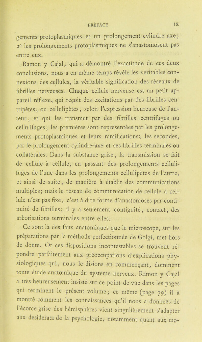 gements protoplasmiques et un prolongement cylindre axe; 2° les prolongements protoplasmiques ne s’anastomosent pas entre eux. Ramón y Cajal, qui a démontré l’exactitude de ces deux conclusions, nous a en méme temps révélé les véritables con- nexions des cellules, la véritable signification des réseaux de fibrilles nerveuses. Chaqué cellule nerveuse est un petit ap- pareil réflexe, qui recoit des excitations par des fibrilles cen- tripétes, ou cellulipétes, selon Texpression heureuse de l’au- teur, et qui les transmet par des fibrilles centrifuges ou cellulifuges; les premiéres sont représentées par les prolonge- ments protoplasmiques et leurs ramifications; les secondes, par le prolongement cylindre-axe et ses fibrilles terminales ou collatérales. Dans la substance grise, la transmission se fait de cellule á cellule, en passant des prolongements celluli- fuges de Tune dans les prolongements cellulipétes de l’autre, et ainsi de suite, de maniére á établir des Communications múltiples; mais le réseau de communication de cellule a cel- lule n^est pas fixe, c’est á dire formé d’anastomoses par conti- nuité de fibrilles; il y a seulement contiguité, contact, des arborisations terminales entre elles. Ce sont la des faits anatomiques que le microscope, sur les préparations par la méthode perfectionnée de Golgi, met hors de doute. Or ces dispositions incontestables se trouvent ré- pondre parfaitement aux préoccupations d’explications phy- siologiques qui, nous le disions en commencant, dominent toute ótude anatomique du systéme nerveux. Ramón y Cajal a trés heureusement insisté sur ce point de vue dans les pages qui terminent le présent volume; et méme (page 79) il a montrc comment les connaissances qu’il nous a données de 1 écorce grise des hémisphéres vient singuliérement s’adapter aux desiderata de la psychologie, notamment quant aux mg-