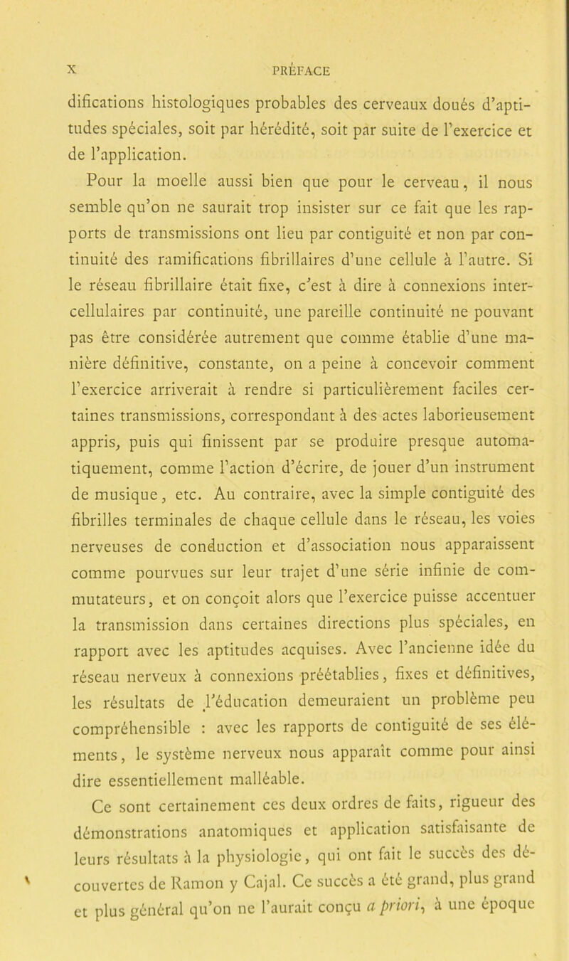 difications histologiques probables des cerveaux doués d’apti- tndes spéciales, soit par hérédité, soit par suite de Texerclce et de l’application. Pour la moelle aussi bien que pour le cerveau, il nous semble qu’on ne saurait trop insister sur ce fait que les rap- ports de transmissions ont lieu par contiguité et non par con- tinuité des ramifications fibrillaires d’une cellule á l’autre. Si le réseau fibrillaire était fixe, c'est á dire á connexions inter- cellulaires par continuité, une pareille continuité ne pouvant pas étre considérée autrement que comme établie d’une ma- niere définitive, constante, on a peine á concevoir comment l’exercice arriverait a rendre si particuliérement fáciles cer- taines transmissions, correspondant h des actes laborieusement appris, puis qui finissent par se produire presque automa- tiquement, comme l’action d’écrire, de jouer d’un instrument de musique, etc. Au contraire, avec la simple contiguité des fibrilles terminales de chaqué cellule dans le réseau, les voies nerveuses de conduction et d’association nous apparaissent comme pourvues sur leur trajet d’une série infinie de com- mutateurs, et on concoit alors que l’exercice puisse accentuer la transmission dans certaines directions plus spéciales, en rapport avec les aptitudes acquises. Avec l’ancienne idée du réseau nerveux á connexions préétablies, fixes et définitives, les résultats de Péducation demeuraient un probléme peu compréhensible : avec les rapports de contiguité de ses élé- ments, le systéme nerveux nous apparait comme pour ainsi dire essentiellement malléable. Ce sont certainement ces deux ordres de faits, rigueur des démonstrations anatomiques et application satisfaisante de leurs résultats a la physiologic, qui ont fait le succes des dé- couvertes de Ramón y Cajal. Ce succés a été grand, plus grand et plus général qu’on ne l’aurait congu a priori^ a une époquc