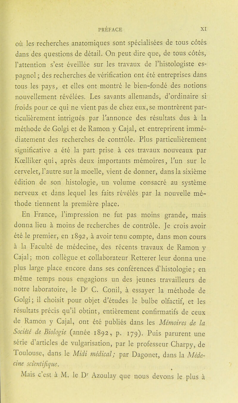oíi les recherches anatomiques sont spécialisées de tous cótés dans des questions de détail. On peut dire que, de tous cótés, Fattention s’est éveillée sur les travaux de l’histologiste es- pagnol; des recherches de vérification ont été entreprises dans tous les pays, et elles ont montré le bien-fondé des notions nouvellement révélées. Les savants allemands, d’ordinaire si froids pour ce qui ne vient pas de chez eux, se montrérent par- ticuliérement intrigués par Lannonce des résultats dus á la méthode de Golgi et de Ramón y Cajal, et entreprirent immé- diatement des recherches de contróle. Plus particuliérement significative a été la part prise á ces travaux nouveaux par Koelliker qui, aprés deux importants mémoires, Tun sur le cervelet, Tautre sur la moelle, vient de donner, dans la sixiéme édition de son histologie, un volume consacré au systéme nerveux et dans lequel les faits révélés par la nouvelle mé- thode tiennent la premiére place. En France, l’impression ne fut pas moins grande, mais donna lieu á moins de recherches de contróle. Je crois avoir été le premier, en 1892, á avoir tenu compte, dans mon cours á la Faculté de médecine, des récents travaux de Ramón y Cajal; mon collégue et collaborateur Retterer leur donna une plus large place encore dans ses conférences d’histologie; en méme temps nous engagions un des jeunes travailleurs de notre laboratoire, le D-- C. Conil, á essayer la méthode de Golgi; il choisit pour objet d'études le bulbe olfactif, et les résultats précis qu’il obtint, entiérement confirmatifs de ceux de Ramón y Cajal, ont été publiés dans les Mémoires de la Sociélé de Biologie (année 1892, p. 179). Puis parurent une série d’articles de vulgarisation, par le professeur Charpy, de Toulousc, dans le Midi medical; par Dagonet, dans la Méde- cine scienlijiquc. Mais c esi á M. le Azoulay que nous devons le plus á