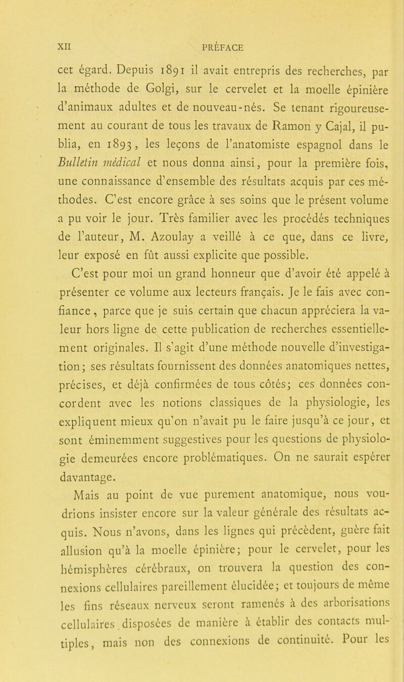 cet égard. Depuis 1891 il avait entrepris des recherches, par la méthode de Golgi, sur le cervelet et la moelle épiniére d’animaux adultes et de nouveau-nés. Se tenant rigoureuse- ment au courant de tous les travaux de Ramón y Cajal, il pu- blia, en 1893, les lecons de l’anatomiste espagnol dans le Bulletin médical et nous donna ainsi, pour la premiére foÍs, une connaissance d’ensemble des résultats acquis par ces mé- thodes. C’est encore gráce á ses soins que le présent volume a pu voir le jour. Trés familier avec les procédés techniques de l’auteur, M, Azoulay a veillé á ce que, dans ce livre, leur exposé en fút aussi explicite que possible. C’est pour moi un grand honneur que d’avoir été appelé á présente!' ce volume aux lecteurs francais. Je le fais avec con- fiance, parce que je suis certain que chacun appréciera la va- leur hors ligue de cette publication de recherches essentielle- nient originales. II s’agit d’une méthode nouvelle d’investiga- tion; ses résultats fournissent des données anatomiques nettes, précises, et déjá confirmées de tous cótés; ces données con- cordent avec les notions classiques de la physiologie, les expliquent mieux qu’on n’avait pu le faire jusqu’á ce jour, et sont éminemment suggestives pour les questions de physiolo- gie demeurées encore problématiques. On ne saurait espérer davantage. Mais au point de vue purement anatomique, nous vou- drions insister encore sur lavaleur générale des résultats ac- quis. Nous n’avons, dans les lignes qui précédent, guére fait allusion qu’á la moelle épiniére; pour le cervelet, pour les hémisphéres cérébraux, on trouvera la question des con- nexions cellulaires pareillement élucidée; et toujours de méme les fins réseaux nerveux seront ramenés h des arborisations cellulaires disposées de maniere a établir des contacts múl- tiples, mais non des connexions de continuité. Pour les