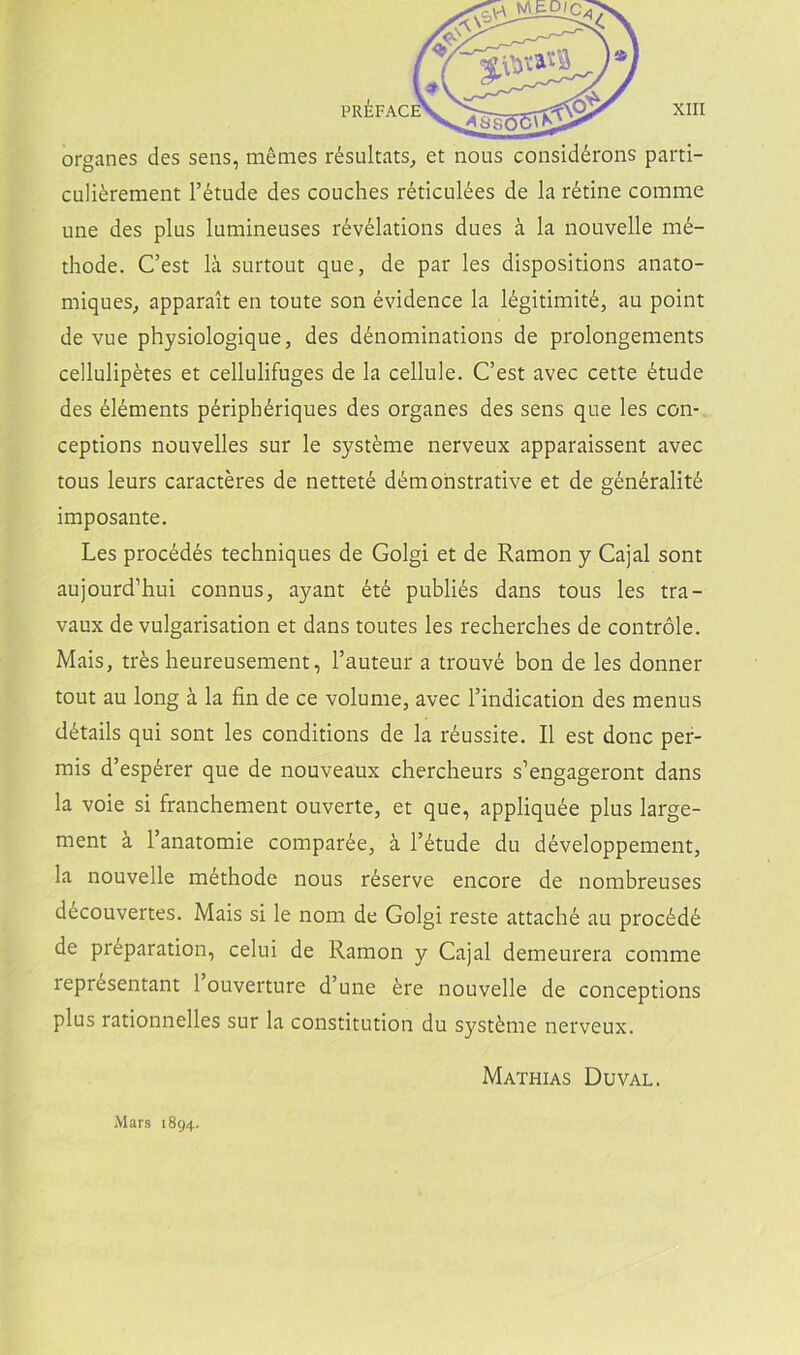 organes des seiis, méaies résultats^ et nous considérons parti- culiérement l’étude des conches réticulées de la rétine comme une des plus lumineuses révélations dues á la nouvelle mé- thode. C’est la surtout que, de par les dispositions anato- miques, apparait en toute son évidence la légitimité, au point de vue physiologique, des dénominations de prolongenients ceUulipétes et cellulifuges de la cellule. C’est avec cette étude des éléments périphériques des organes des sens que les con- ceptions nouvelles sur le systéme nerveux apparaissent avec tous leurs caracteres de netteté démohstrative et de généralité imposante. Les procédés techniques de Golgi et de Ramón y Cajal sont aujourd’hui connus, ayant été publiés dans tous les tra- vaux de vulgarisation et dans toutes les recherches de contróle. Mais, trés heureusement, l’auteur a trouvé bon de les donner tout au long á la fin de ce volume, avec l’indication des mentís détails qui sont les conditions de la réussite. II est done per- mis d’espérer que de nouveaux chercheurs s’engageront dans la voie si franchement ouverte, et que, appliquée plus large- ment á l’anatomie comparée, á l’étude du développement, la nouvelle méthode nous réserve encore de nombreuses découvertes. Mais si le nom de Golgi reste attaché au procédé de préparation, celui de Ramón y Cajal demeurera comme représentant 1 ouverture d’une ére nouvelle de conceptions plus rationnelles sur la constitution du systéme nerveux. Mathias Duval. Mars 1894.