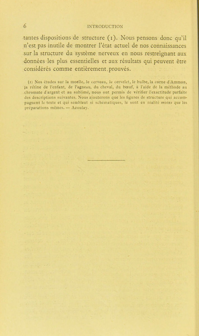 tantes dispositions de structure (i). Nolis pensons done qu’il n’est pas inutile de montrer l’état actuel de nos connaissances sur la structure du systéme nerveux en nous restreignant aux données les plus essentielles et aux résultats qui peuvent étre considérés comme entiérement.prouvés. (i) Nos eludes sur la moelle, le cerveau, le cervelct, le bulbe, la come d'Ammon, ¡a retine de l’enfant, de l’agneau, du cheval, du boeuf, á l'aide de la méthode au chromate d'argent et au sublimé, nous oiit permis de vérifier l'exactitude parfaite des descriptions suivanles. Nous ajouterons que les figures de structure qui accom- pagiient le texte el qui semblent si schématiques, le sont en réalité moins que les préparations mémes. — Azoulay.