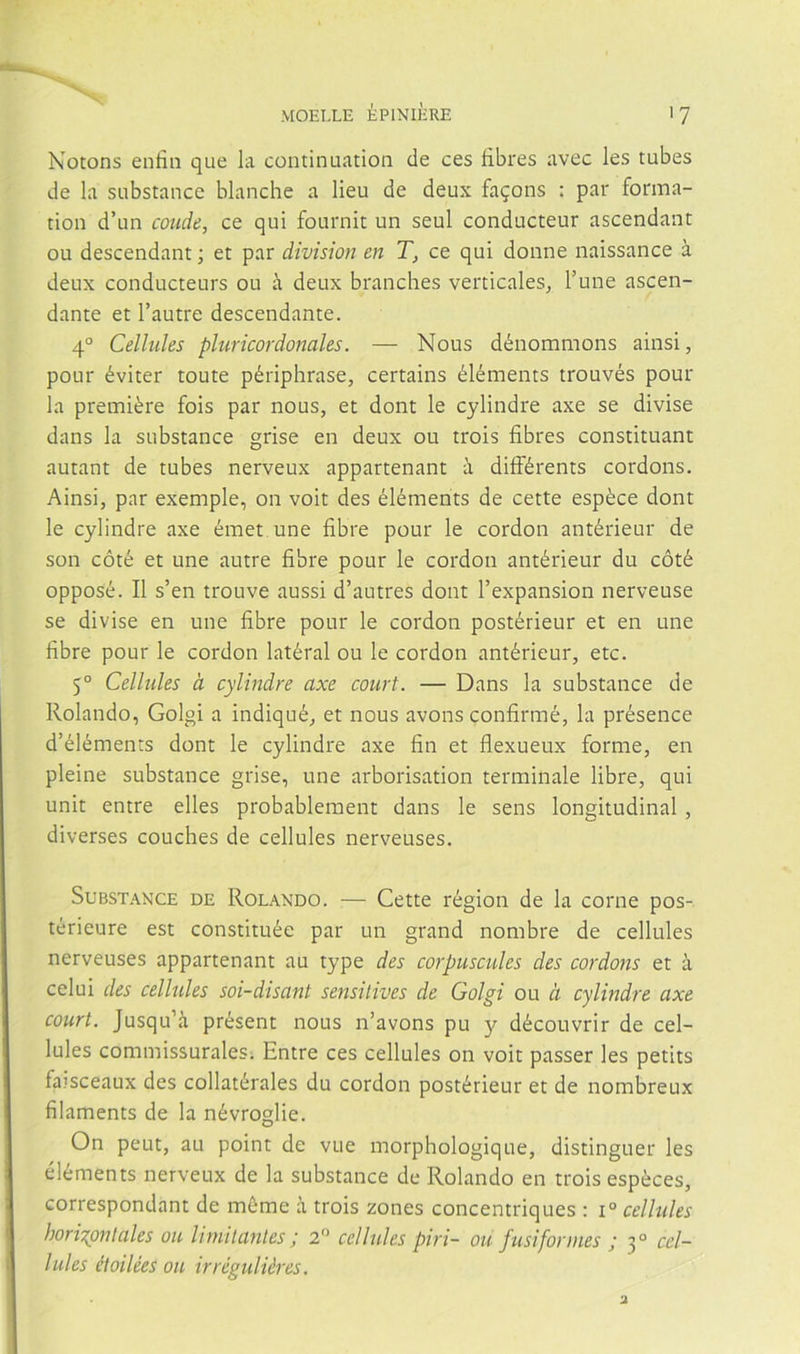 Notons enfin que la continuation de ces fibres avec les tubes de la substance blanche a lieu de deux fa?ons : par forma- tion d’un conde, ce qui fournit un seul conducteur ascendant ou descendant; et par división en T, ce qui donne naissance a deux conducteurs ou á deux branches verticales^ Tune ascen- dante et l’autre descendante. 4° Cellules pluricordonales. — Nous dénommons ainsi, pour éviter toute périphrase, certains éléments trouvés pour la premiére fois par nous, et dont le cylindre axe se divise dans la substance grise en deux ou trois fibres constituant autant de tubes nerveux appartenant á diíFérents cordons. Ainsi, par exemple, on voit des éléments de cette espéce dont le cylindre axe émet une fibre pour le cordon antérieur de son cóté et une autre fibre pour le cordon antérieur du cóté opposé. II s’en trouve aussi d’autres dont l’expansion nerveuse se divise en une fibre pour le cordon postérieur et en une fibre pour le cordon latéral ou le cordon antérieur, etc. 5° Cellules a cylindre axe court. — Dans la substance de Rolando, Golgi a indiqué, et nous avons confirmé, la présence d’éléments dont le cylindre axe fin et flexueux forme, en pleine substance grise, une arborisation terminale libre, qui unit entre elles probablement dans le sens longitudinal , diverses conches de cellules nerveuses. Substance de Rolando. — Cette région de la come pos- térieure est constituée par un grand nombre de cellules nerveuses appartenant au type des corpuscules des cordons et a celui des cellules soi-disant sensitives de Golgi ou a cylindre axe court, Jusqu’á présent nous n’avons pu y découvrir de cel- lules commissuralesi Entre ces cellules on voit passer les petits faisceaux des collatérales du cordon postérieur et de nombreux filaments de la névroglie. On peut, au point de vue morphologique, distinguer les éléments nerveux de la substance de Rolando en trois espéces, correspondant de méme a trois zones concentriques : i° cellules horis^ontales ou linítlantes j 2” cellules piri- ou fusiformes ; 3° cel- lules étoilées ou irréguliéres.