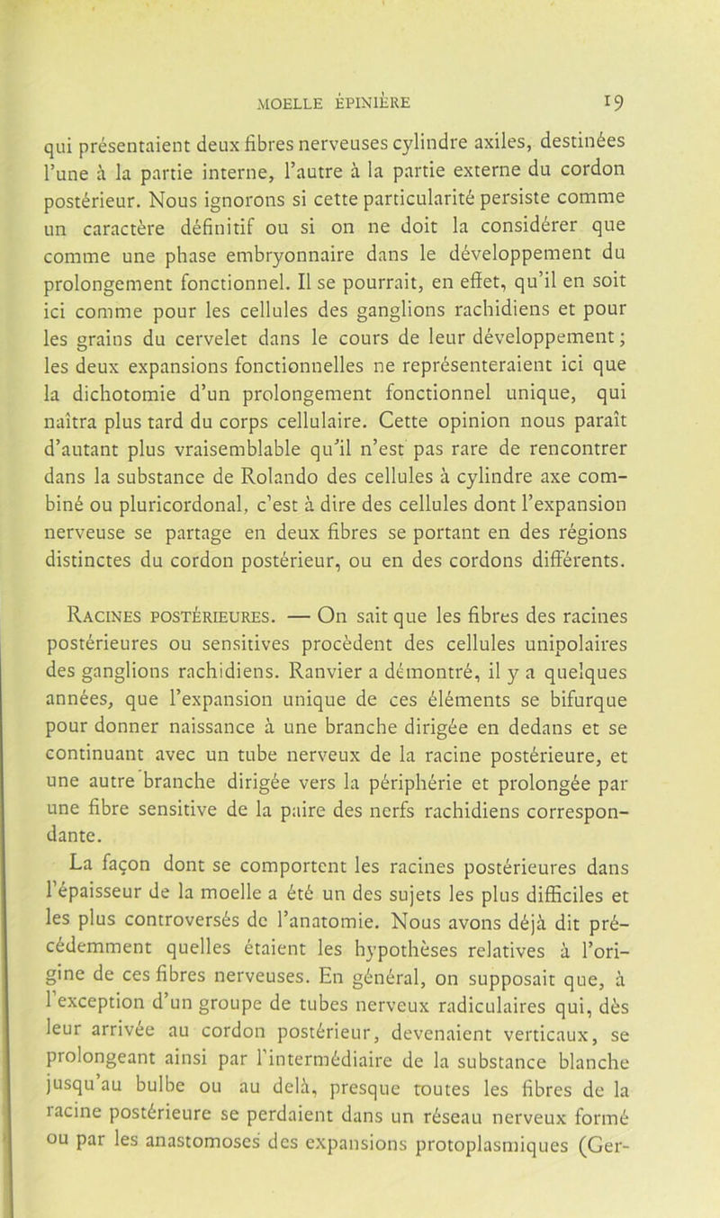 qui présentaient deux fibres nerveuses cylindre axiles, destinées l’une á la panie interne, l’autre á la partie externe du cordon postérieur. Nous ignorons si cette particularité persiste comme un caractére définitif ou si on ne doit la considérer que comme une phase embryonnaire dans le développement du prolongement fonctionnel. II se pourrait, en eíiet, qu’il en soit ici comme pour les cellules des ganglions rachidiens et pour les grains du cervelet dans le cours de leur développement; les deux expansions fonctionnelles ne représenteraient ici que la dichotomie d’un prolongement fonctionnel unique, qui naitra plus tard du corps cellulaire. Cette opinión nous parait d’autant plus vraisemblable qu^il n’est pas rare de rencontrer dans la substance de Rolando des cellules á cylindre axe com- biné ou pluricordonal, c'est á dire des cellules dont l’expansion nerveuse se partage en deux fibres se portant en des régions distinctes du cordon postérieur, ou en des cordons differents. Racines postérieures. — On sait que les fibres des racines postérieures ou sensitivos procédent des cellules unipolaires des ganglions rachidiens. Ranvier a démontré, il y a quelques années, que l’expansion unique de ces éléments se bifurque pour donner naissance á une branche dirigée en dedans et se continuant avec un tube nerveux de la racine postérieure, et une autre branche dirigée vers la périphérie et prolongée par une fibre sensitive de la paire des nerfs rachidiens correspon- dante. La faqon dont se comportcnt les racines postérieures dans l’épaisseur de la moelle a été un des sujets les plus difficiles et les plus controversés de Tanatomie. Nous avons déjá dit pré- cédemment quelles étaient les hypothéses relatives á l’ori- gine de ces fibres nerveuses. En général, on supposait que, á 1 exception d un groupe de tubes nerveux radiculaires qui, dés leur arrivee au cordon postérieur, devenaient verticaux, se prolongeant ainsi par 1 intermédiaire de la substance blanche jusqu au bulbe ou au delá, presque toutes les fibres de la racine postérieure se perdaient dans un réseau nerveux formé ou par les anastomoses des expansions protoplasmiques (Ger-