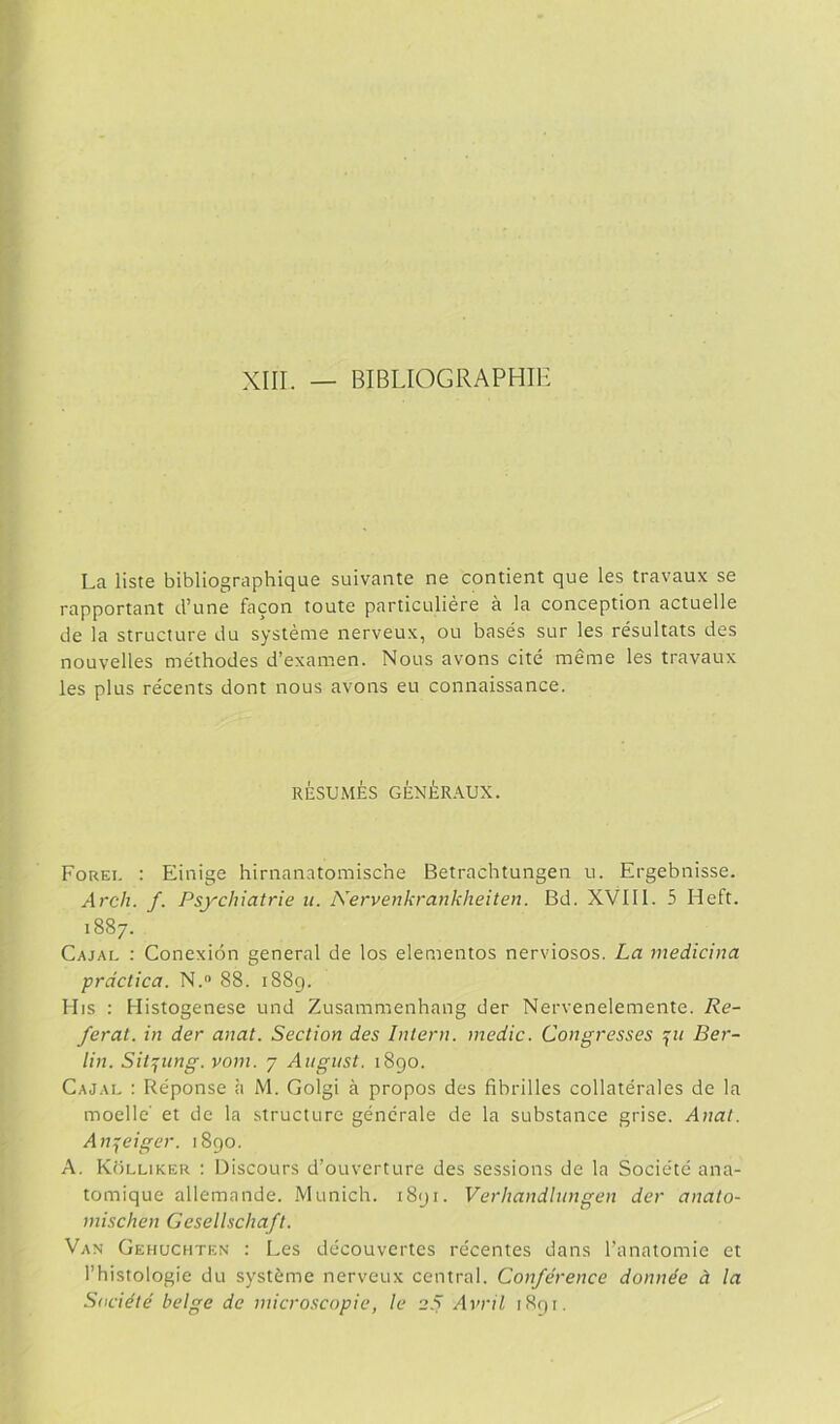 XIII. _ BIBLIOGRAPHIH La liste bibliographique suivante ne contient que les travaux se rapportant d’une facón toute particuliére á la conception actuelle de la structure du systéme nerveux, ou basés sur les résultats des nouvelles méthodes d’examen. Nolis avons cité méme les travaux les plus récents dont nous avons eu connaissance. RESUMES GÉNÉRAUX. Forei. : Einige hirnanatomische Betrachtungen u. Ergebnisse. Ardí. f. Psychiatrie u. Nervenkrankheiten. Bd. XVIII. 5 Heft. 1887. Cajai, ; Conexión general de los elementos nerviosos. La medicina práctica. N. 88. 1889. Mis : Histogenese und Zusammenhang der Nervenelemente. Re- feral. in der anat. Section des Intern. medie. Congresses Ber- lin. Siiptng. vom. 7 Aiigust. 1890. Cajau : Réponse ;i M. Golgi á propos des fibrilles collatérales de la moelle' et de la structure genérale de la substance grise. Anal. An:;eiger. 1890. A. Kolliker : Discours d’ouverture des sessions de la Société ana- tomique allemande. Munich. 1891. Verhandhmgen der anato- mischen Gesellschaft. Van Gehuchten : Les découvertes récentes dans l’anatomie et l’histologie du systéme nerveux central. Conférence donnée á la Saciété belge de microscopie, le Avril iRqi.