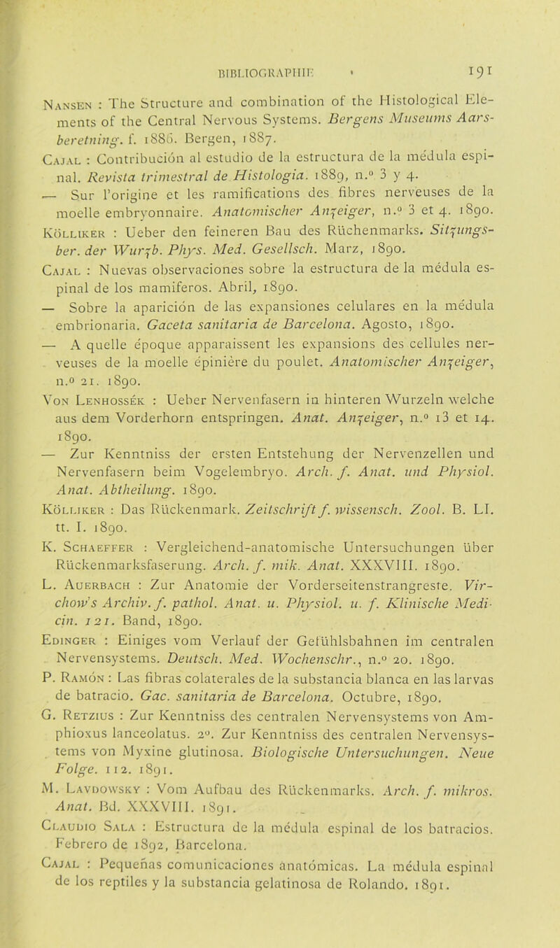 Nansen : The Structure and combination of the Histological Ele- ments of the Central Nervous Systems. Bergens Museums Aars- beretning. {. 1886. Bergen, 1887. Cajal : Contribución al estudio de la estructura de la médula espi- nal. Revista trimestral de Histologia. 1889, n.“ 3 y 4. — Sur l’origine et les ramifications des fibras nerveuses de la moelle embryonnaire. Anatomischer An^eiger, n.“ 3 et 4. 1890. Kolliker : Ueber den feineren Bau des Rüchenmarks. Sit^ungs- ber.der Wur:jb. Phys. Med. Gesellsch. Marz, 1890. Cajal : Nuevas observaciones sobre la estructura de la médula es- pinal de los mamíferos. Abril, 1890. — Sobre la aparición de las expansiones celulares en la médula embrionaria. Gaceta sanitaria de Barcelona. Agosto, 1890. — A quelle époque apparaissent les expansions des cellules ner- veuses de la moelle épiniére du poulet. Anatomischer Anjeiger, n.o 21. 1890. Yon Lenhossék : Ueber Nerveiifasern in hinteren Wurzeln welche aus dem Vorderhorn entspringen. Anat. An^eiger, n.“ i3 et 14. 1890. — Zur Kenntniss der ersten Entstehung der Nervenzellen und Nervenfasern beim Vogelembryo. Arch. f. Anat. und Physiol. Anat. Abtheilung. 1890. Kolliker : Das Rückenmark. Zeitschrift f. ndssensch. Zool. B. LI. tt. I. 1890. K. ScHAEFFER : Vergleichend-anatomische Untersuchungen über Rückenmarksfaserung. Arch. f. niik. Anat. XXXVIII. 1890. L. Auerbach : Zur Anatomie der Vorderseitenstrangreste. Vir- chow’s Archiv. f. pathol. Anat. u. Physiol. u. f. Klinische Medí- cin. J2I. Band, 1890. Edinger : Einiges vom Verlauf der Gelühlsbahnen im centralen Nervensystems. Deiitsch. Med. Wochenschr..^ n.“ 20. 1890. P. Ramón ; Las fibras colaterales de la substancia blanca en las larvas de batracio. Gac. sanitaria de Barcelona. Octubre, 1890. G. Retzius : Zur Kenntniss des centralen Nervensystems von Am- phioxus lanceolatus. 2“. Zur Kenntniss des centralen Nervensys- tems von My.xine glutinosa. Biologische Untersuchungen. Nene Folge. II2. 1891. M. Lavdowsky : Vom Aufbau des Rückenmarks. Arch. f. mikros. Anat. Bd. X.XXVIIl. 1891. Clauuío Sala : Estructura de la médula espinal de los batracios. Febrero de 1892, Barcelona. Cajal : Pequeñas comunicaciones anatómicas. La médula espinal de los reptiles y la substancia gelatinosa de Rolando. 1891.