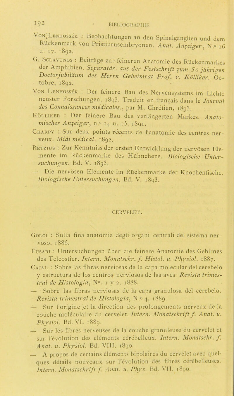 Von^Liínhüssék : Beobachtungcn an den Spinalganglien und deni Rückenmark von Pristiurusembryonen. Anat. Anzeiírer N » 16 u. 17. 1892. 7 & » • G. ScLAvuNos : Beitrage zur feineren Anatomie des Rückcnmarkes dei Amphibien. Separatdr. atis der Fesischrift ifiim 5o jdhrigen Doctorjiibildiim des Herrn Geheimrat Prof. v. Kolliker. Oc- tobre. 1892. Von Lenhossék : Der feinere Bau des Nervensystems ¡m Lichte neuster Forschungen. 1893. Traduit en franjáis dans le Journal des Connaissances médicales.^ par M. Chrétien, 1893. Kolliker : Der feinere Bau des verlangerten Markes. Anato- mischer An^eiger, n.<> 14 u. i5. 1891. Charpy : Sur deux points receñís de l’anatomie des centres ner- veux. iMidi medical. 1892. Retzius : Zur Kenntriiss der ersten Entwicklung der nervosen Ele- mente im Rückenmarke des Hühnchens. Biologische Unter- suchungen. Bd. V. 1893. — Die nervosen Elemente im Rückenmarke der Knochenfische. Biologische Untersuchungen. Bd. V. 1893. CKRVELET. Golgi : Sulla fina anatomía degli organi centrali del sistema ner- voso. 1886. Fusari : Untersuchungen líber die feinere Anatomie des Gehirnes des Teleostier. Intern. Monatschr. f. Hisíol. 11. Physiol. 1887. Cajal : Sobre las fibras nerviosas de la capa molecular del cerebelo y estructura de los centros nerviosos de las aves. Revista trimes- tral de Histología.^ N“. i ye. i888. — Sobre las fibras nerviosas de la capa granulosa del cerebelo. Revista trimestral de Histología., 1889. — Sur l’origine et la direction des prolongements nerveux de la couche moléculaire du cervelet. Intern. Monatschrift f. Anat. u. Physiol. Bd. VI. 1889. — Sur les fibres nerveuses de la couche granúlense du cervelet et sur l’évolution des éléments cérébelleux. Intern. Monatschr. f. Anat. u. Physiol. Bd. VIII. 1890. — A propos de certains éléments bipolaires du cervelet avec quel- ques détails nouveaux sur l’évolution des fibres cérébelleuses. Intern. Monatschrift f. .\nat. u. Phys. Bd. Vil. 1890.