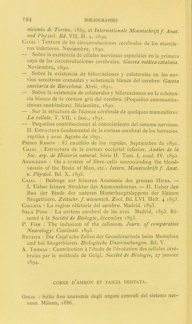 nicomio di Tormo^ 1889, Internationale Monalschrift f. Anat. und Physiol. Bd. Vil, H. 2. 1890. Cajal : Textura de las circunvoluciones cerebrales de los mamífe- ros inferiores. Noviembre, 1890. Sobre la existencia de células nerviosas especiales en la primera capa de las circonvoluclones cerebrales. Gaceta médica catalana. Noviembre, 1890. — Sobre la existencia de bifurcaciones y colaterales en los ner- vios sensitivos craneales y substancia blanca del cerebro. Gaceta sanitaria de Barcelona. Abril, 1891. — Sobre la existencia de colaterales y bifurcaciones en la substan- cia blanca de la corteza gris del cerebro. (Pequeñas com mu nica- dones anatómicas). Diciembre, 1890. — Sur la structure de l’écorce cérébrale de quelques mammiféres. La cellule. T. Vil. i fase., 1891. — Pequeñas contribuciones al conocimiento del sistema nervioso. 11. Estructura fundamental de la corteza cerebral de los batracios, reptiles y aves. Agosto de 1891. Pedro Ramón ; El encéfalo de los reptiles. Septiembre de 1891. Cajal : Estructura de la corteza occipital inferior. Anales de la Soc. esp. de Historia natural. Série 11. Tom. I, cuad. IV. 1893. Andriezen : On a system of fibre-cells surrouunding thc blood- vessels of the Brain of Man, etc.. Intern. Monatschrift f. Anat. u. Pliysiol. Bd. X. 1893. Cajal : Beitrage zur feineren Anatomie des grossen Hirns. — 1. Ueber feinere Struktur des Ammonshornes. — II. Ueber den Bau der Binde des unteren Hinterhauptslappens der kleinen Saugetliiere. Zeitschr.f. wissensch. Zool. Bd. LVI. Heft. 4 1893. Calleja : La región olfatoria del cerebro. Madrid. 1893. Sala Pons : La corteza cerebral de los aves. Madrid, 1893. Ré- sumé á la Sociétéde Biologie., décembre 1893. P. Fish : The indusium of the callosum. Journ. of comparativo Neiirology. Cincinati. 1893. Retzius : Die Cajal’sche Zellen der Grosshirnrinde beim Menschen und bei Saugethieren. Biologische Untersiichungen. Bd. V. A. Thomas : Contribution á l’étude de l’évolution des cellules céré- brales par la méthode de Golgi. Société de Biologie, 27 janvier 1894. CORNE d’aMMON ET FASCIA DENTATA. Golgi : Sülla fina anatomía degli organi central! del sistema ner- voso. Milano, 188G.