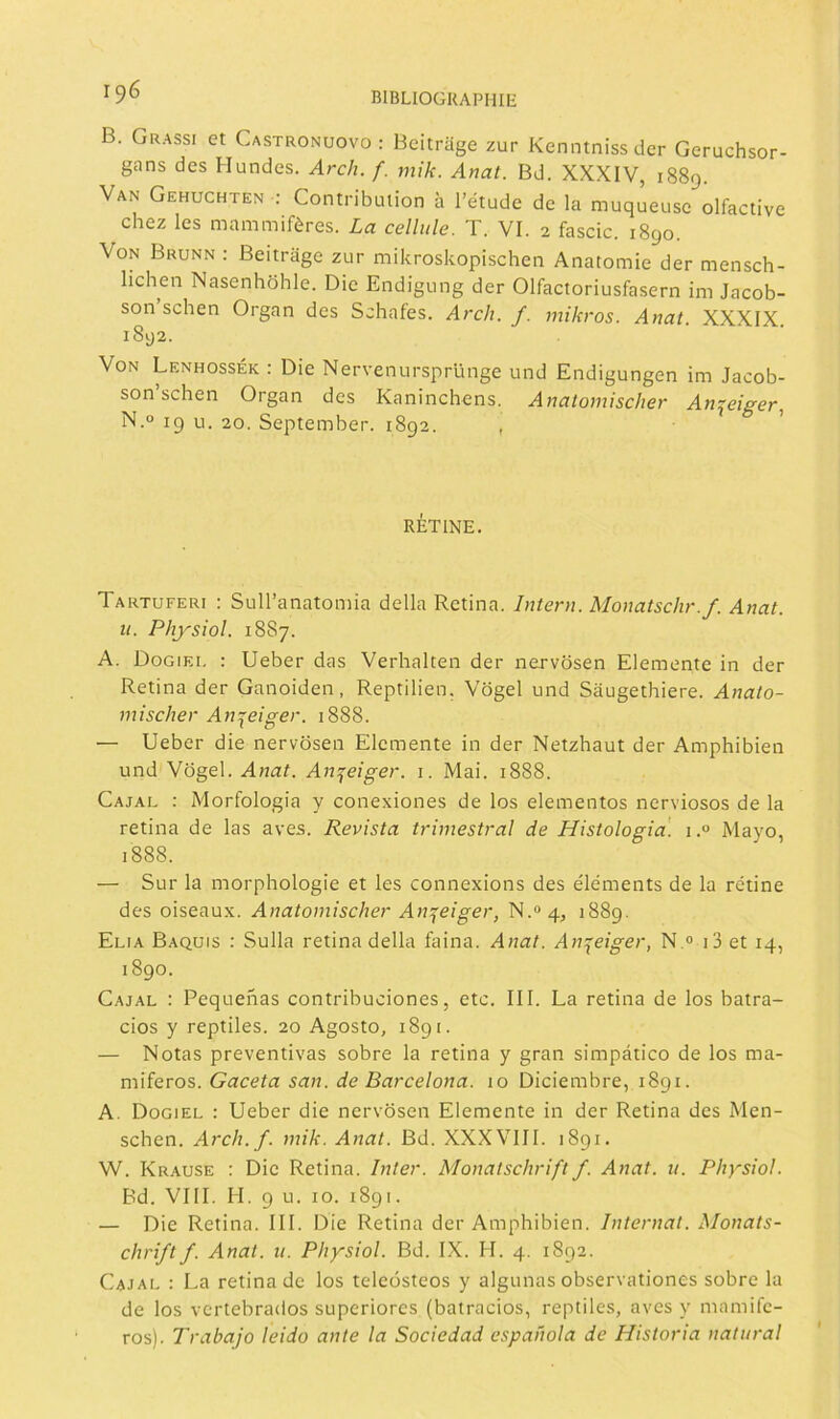 B. Grassi et Castronuovo : Beitrage zur Kenntnissder Geruchsor- gans des Hundes. Arch. f. mik. Anal. Bd. XXXIV, 1889. Van Gehuchten : Contribuiion á l’étude de la muqúeuse olfactive chez Ies mammiféres. La celliile. T. VI. 2 fascic. 1890. VoN Brunn : Beitrage zur mikroskopischen Anatomie der mensch- lichen Nasenhohle. Die Endigung der Olfactoriusfasern im Jacob- son schen Organ des Schafes. Arch. f. mikros. Anat. XXXIX 1892. VoN Lenhossék : Die Nervenursprünge und Endigungen im Jacob- son’schen Organ des Kaninchens. Anatomischer An^ieiger N.o 19 u. 20. September. 1892. , ’ RETINE. Tartuferi : Sull’anatomia della Retina. Intern. Monatschr.f. Anat. ti. Physiol. 1887. A. Dogiei, : Ueber das Verhalten der nervosen Elemente in der Retina der Ganoiden, Reptilien, Vogel und Saugethiere. Anato- mischer Anjeiger. 1888. — Ueber die nervosen Elemente in der Netzhaut der Amphibien und Vogel. Anat. Am^eiger. i. Mai. 1888. Cajal : Morfología y conexiones de los elementos nerviosos de la retina de las aves. Revista trimestral de Histologia'. i.« Mayo, 1888. — Sur la morphologie et les connexions des éléments de la retine des oiseaux. Anatomischer Am^eiger, N.«4, 1889. Elia Baquis : Sulla retina della faina. Anat. Am^eiger, N.« i3 et 14, 1890. Cajal : Pequeñas contribuciones, etc. 111. La retina de los batra- cios y reptiles. 20 Agosto, 1891. — Notas preventivas sobre la retina y gran simpático de los ma- míferos. Gítceía 5¿w. ¿e Zíarce/o?7í!!. 10 Diciembre, 1891. A. Dogiel : Ueber die nervosen Elemente in der Retina des Men- schen. Arch.f. mik. Anat. Bd. XXXVIII. 1891. W. Krause : Die Retina. Inter. Monatschrift f. Anat. u. Physiol. Bd. VIII. H. 9 u. 10. 1891. — Die Retina. III. Die Retina der Amphibien. Internat. Monats- chrift f. Anat. u. Physiol. Bd. IX. H. 4. 1892. Cajal : La retina de los teleósteos y algunas observationes sobre la de los vertebrados superiores (batracios, reptiles, aves y mamífe- ros). Trabajo leido ante la Sociedad española de Historia natural