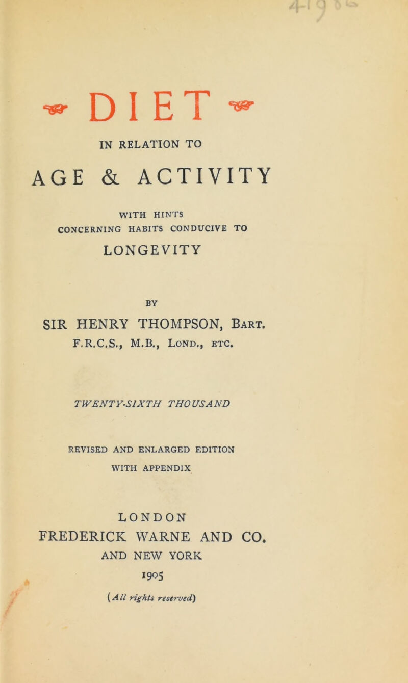 IN RELATION TO AGE & ACTIVITY WITH HINTS CONCERNING HABITS CONDUCIVE TO LONGEVITY BY SIR HENRY THOMPSON, Bart. F.R.C.S., M.B., Lond., etc. TWENTY-SIXTH THOUSAND REVISED AND ENLARGED EDITION WITH APPENDIX LONDON FREDERICK VVARNE AND CO. AND NE^V YORK 190S {^All rights reserved)