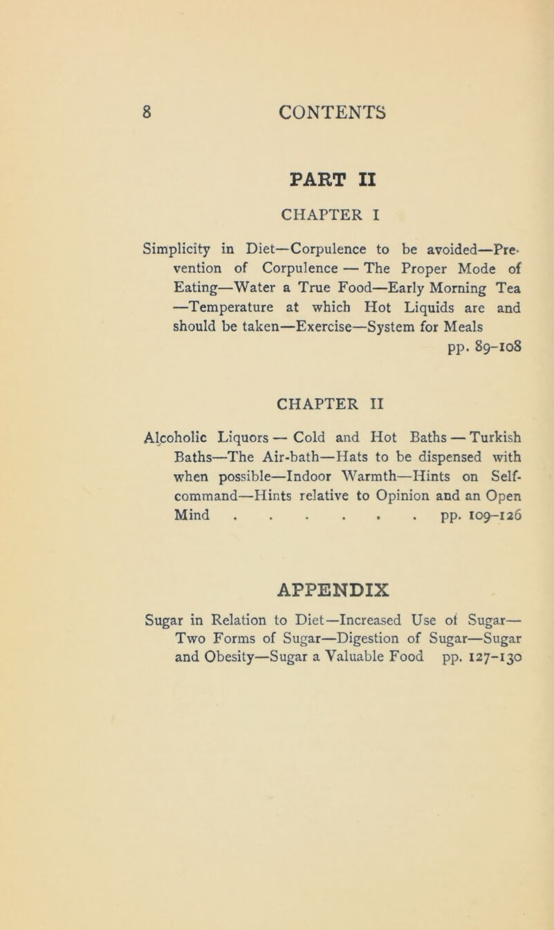 PART II CHAPTER I Simplicity in Diet—Corpulence to be avoided—Pre- vention of Corpulence — The Proper Mode of Eating—Water a True Food—Early Morning Tea —Temperature at which Hot Liquids are and should be taken—Exercise—System for Meals pp. 89-108 CHAPTER II Alcoholic Liquors—Cold and Hot Baths — Turkish Baths—The Air-bath—Hats to be dispensed with when possible—Indoor Warmth—Hints on Self- command—Hints relative to Opinion and an Open Mind ...... pp. 109-126 APPENDIX Sugar in Relation to Diet—Increased Use ot Sugar— Two Forms of Sugar—Digestion of Sugar—Sugar and Obesity—Sugar a Valuable Food pp. 127-130