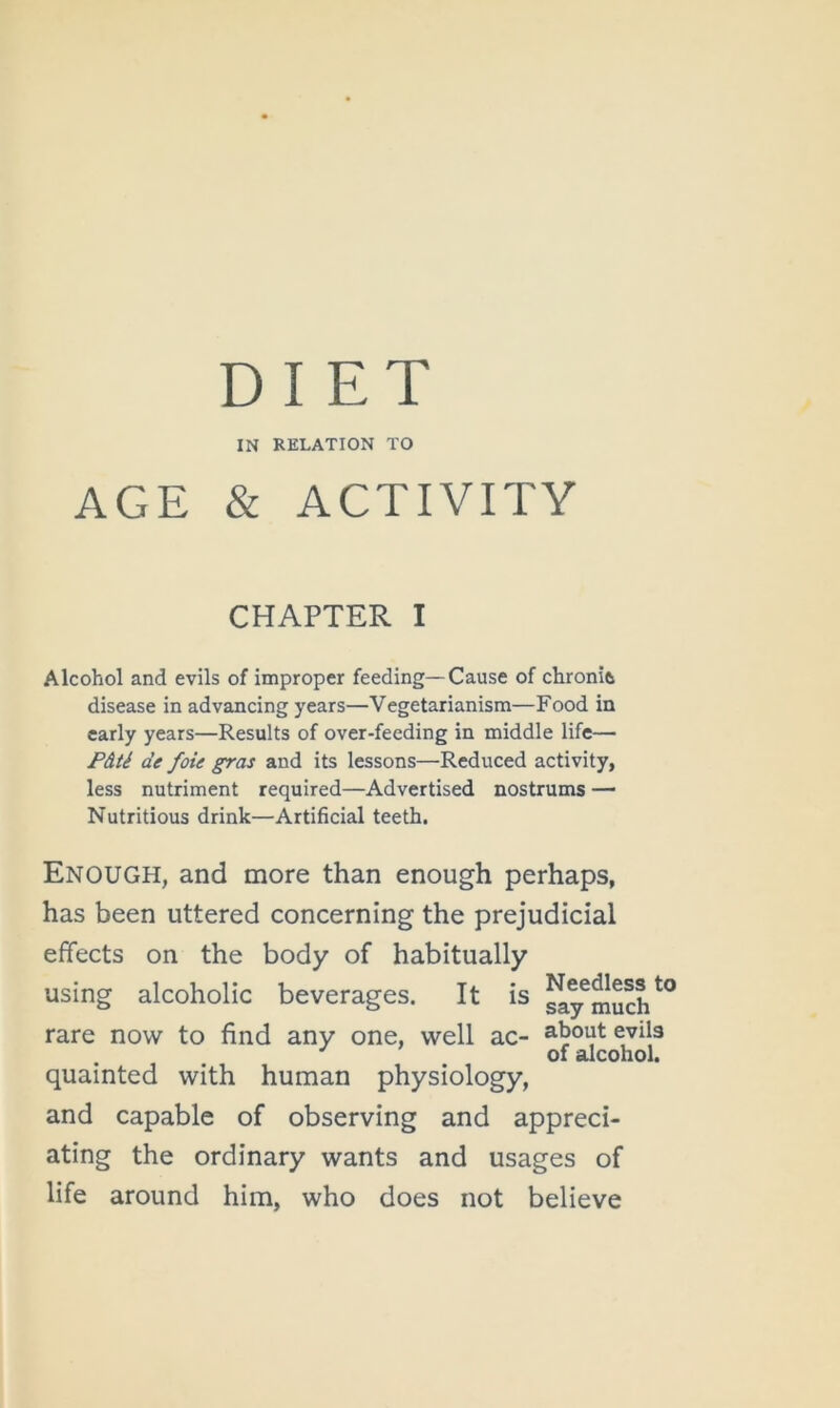 DIET IN RELATION TO AGE & ACTIVITY CHAPTER I Alcohol and evils of improper feeding—Cause of chronit disease in advancing years—Vegetarianism—Food in early years—Results of over-feeding in middle life— P&ti de foie gras and its lessons—Reduced activity, less nutriment required—Advertised nostrums — Nutritious drink—Artificial teeth. Enough, and more than enough perhaps, has been uttered concerning the prejudicial effects on the body of habitually using alcoholic beverages. It is rare now to find any one, well ac- about evils of alcohol. quainted with human physiology, and capable of observing and appreci- ating the ordinary wants and usages of life around him, who does not believe