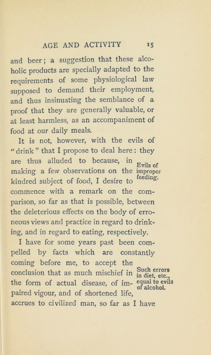 and beer; a suggestion that these alco- holic products are specially adapted to the requirements of some physiological law supposed to demand their employment, and thus insinuating the semblance of a proof that they are generally valuable, or at least harmless, as an accompaniment of food at our daily meals. It is not, however, with the evils of “ drink ” that I propose to deal here : they are thus alluded to because, in _ , making a few observations on the improper kindred subject of food, I desire to commence with a remark on the com- parison, so far as that is possible, between the deleterious effects on the body of erro- neous views and practice in regard to drink- ing, and in regard to eating, respectively. I have for some years past been com- pelled by facts which are constantly coming before me, to accept the conclusion that as much mischief in i^^diet^^etc.^, the form of actual disease, of im- paired vigour, and of shortened life, accrues to civilized man, so far as I have