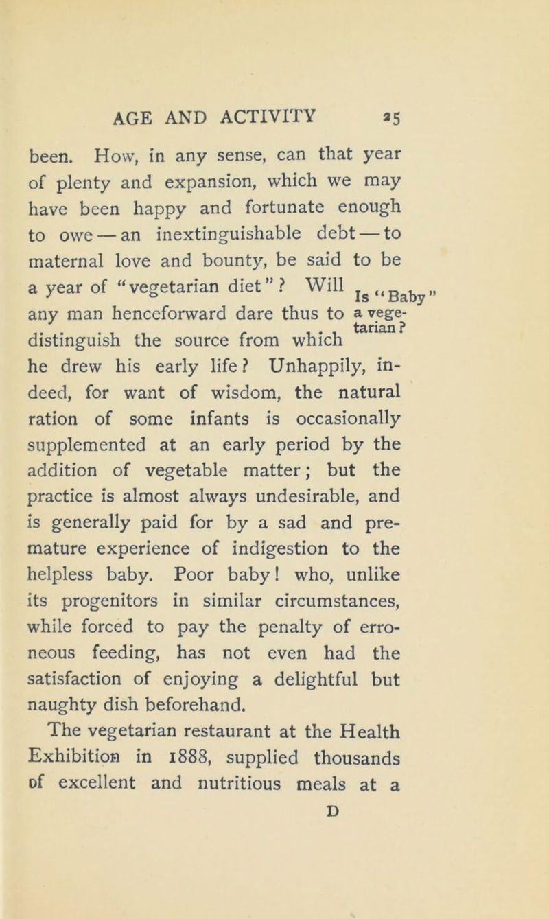 been. How, in any sense, can that year of plenty and expansion, which we may have been happy and fortunate enough to owe — an inextinguishable debt — to maternal love and bounty, be said to be a year of “vegetarian diet”.^ Will any man henceforward dare thus to distinguish the source from which he drew his early life.? Unhappily, in- deed, for want of wisdom, the natural ration of some infants is occasionally supplemented at an early period by the addition of vegetable matter; but the practice is almost always undesirable, and is generally paid for by a sad and pre- mature experience of indigestion to the helpless baby. Poor baby! who, unlike its progenitors in similar circumstances, while forced to pay the penalty of erro- neous feeding, has not even had the satisfaction of enjoying a delightful but naughty dish beforehand. The vegetarian restaurant at the Health Exhibition in 1888, supplied thousands of excellent and nutritious meals at a D