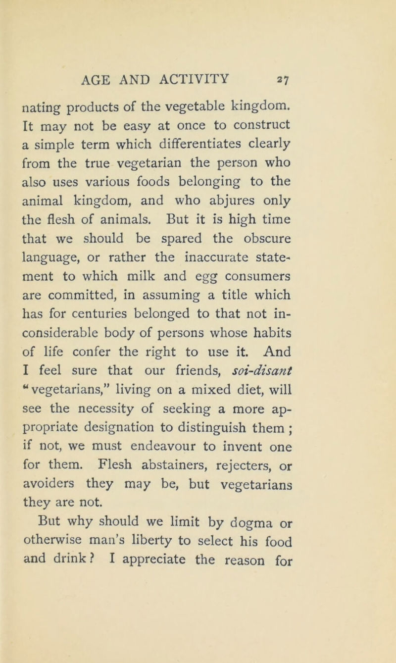 nating products of the vegetable kingdom. It may not be easy at once to construct a simple term which differentiates clearly from the true vegetarian the person who also uses various foods belonging to the animal kingdom, and who abjures only the flesh of animals. But it is high time that we should be spared the obscure language, or rather the inaccurate state- ment to which milk and egg consumers are committed, in assuming a title which has for centuries belonged to that not in- considerable body of persons whose habits of life confer the right to use it. And I feel sure that our friends, soi-disant “vegetarians,” living on a mixed diet, will see the necessity of seeking a more ap- propriate designation to distinguish them ; if not, we must endeavour to invent one for them. Flesh abstainers, rejecters, or avoiders they may be, but vegetarians they are not. But why should we limit by dogma or otherwise man’s liberty to select his food and drink? I appreciate the reason for