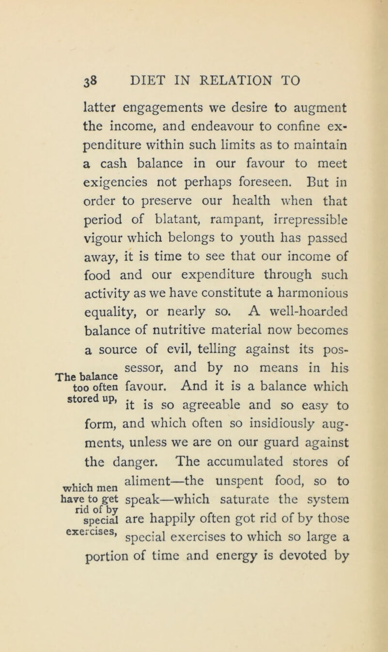 latter engagements vve desire to augment the income, and endeavour to confine ex- penditure within such limits as to maintain a cash balance in our favour to meet exigencies not perhaps foreseen. But in order to preserve our health when that period of blatant, rampant, irrepressible vigour which belongs to youth has passed away, it is time to see that our income of food and our expenditure through such activity as we have constitute a harmonious equality, or nearly so. A well-hoarded balance of nutritive material now becomes a source of evil, telling against its pos- sessor, and by no means in his The balance ^ , I . too often favour. And it is a balance which stored up, agreeable and so easy to form, and which often so insidiously aug- ments, unless we are on our guard against the danger. The accumulated stores of ,. , aliment—the unspent food, so to have to get speak—which saturate the system ^^speciS are happily often got rid of by those excicises, exercises to which so large a portion of time and energy is devoted by