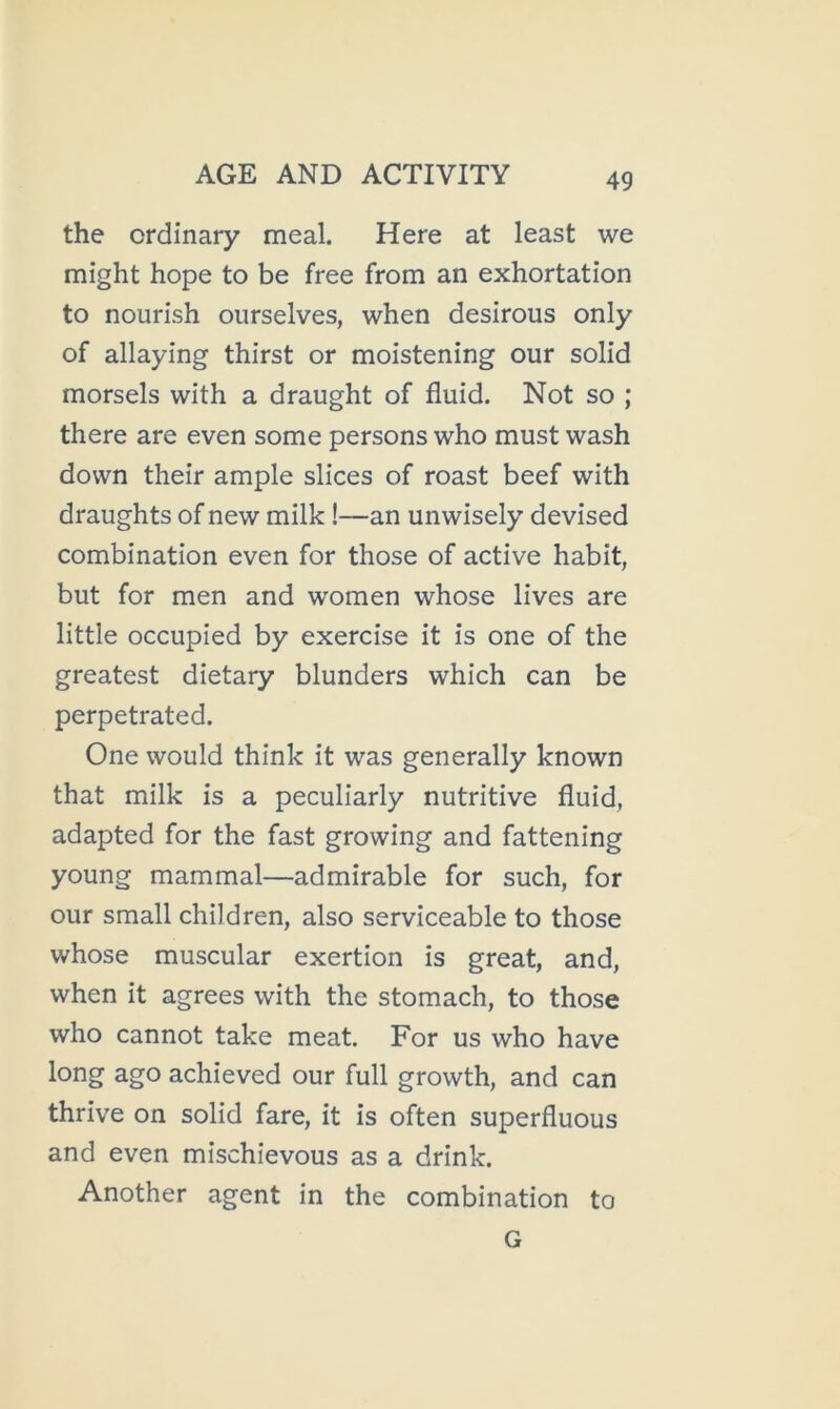 the ordinary meal. Here at least we might hope to be free from an exhortation to nourish ourselves, when desirous only of allaying thirst or moistening our solid morsels with a draught of fluid. Not so ; there are even some persons who must wash down their ample slices of roast beef with draughts of new milk!—an unwisely devised combination even for those of active habit, but for men and women whose lives are little occupied by exercise it is one of the greatest dietary blunders which can be perpetrated. One would think it was generally known that milk is a peculiarly nutritive fluid, adapted for the fast growing and fattening young mammal—admirable for such, for our small children, also serviceable to those whose muscular exertion is great, and, when it agrees with the stomach, to those who cannot take meat. For us who have long ago achieved our full growth, and can thrive on solid fare, it is often superfluous and even mischievous as a drink. Another agent in the combination to G