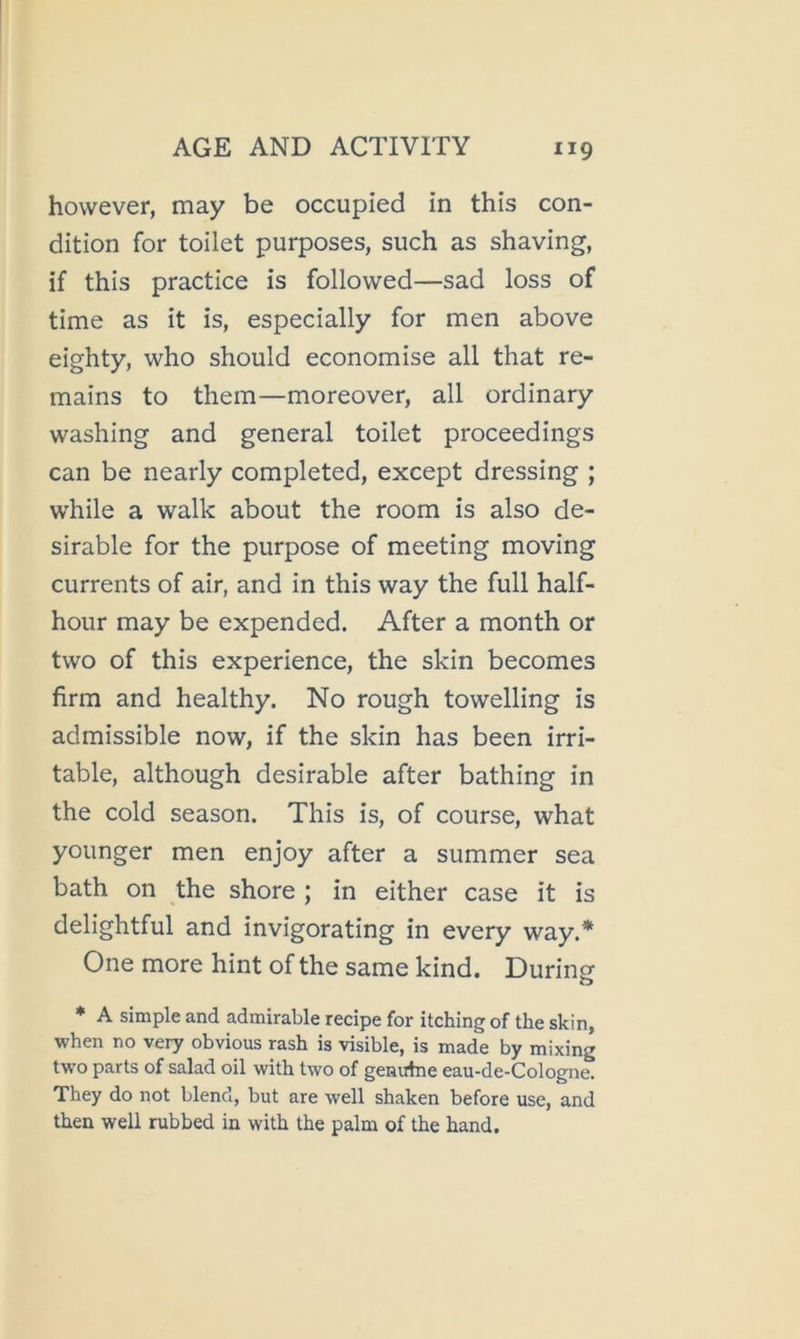 however, may be occupied in this con- dition for toilet purposes, such as shaving, if this practice is followed—sad loss of time as it is, especially for men above eighty, who should economise all that re- mains to them—moreover, all ordinary washing and general toilet proceedings can be nearly completed, except dressing ; while a walk about the room is also de- sirable for the purpose of meeting moving currents of air, and in this way the full half- hour may be expended. After a month or two of this experience, the skin becomes firm and healthy. No rough towelling is admissible now, if the skin has been irri- table, although desirable after bathing in the cold season. This is, of course, what younger men enjoy after a summer sea bath on the shore ; in either case it is delightful and invigorating in every way.* One more hint of the same kind. During * A simple and admirable recipe for itching of the skin, when no very obvious rash is visible, is made by mixing two parts of salad oil with two of genutne eau-de-Cologne. They do not blend, but are well shaken before use, and then well rubbed in with the palm of the hand.