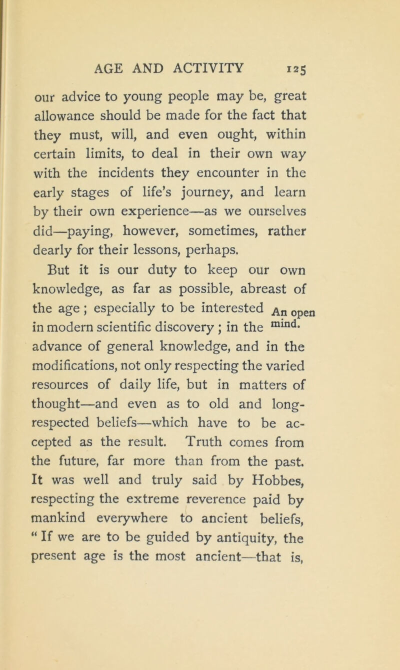 our advice to young people may be, great allowance should be made for the fact that they must, will, and even ought, within certain limits, to deal in their own way with the incidents they encounter in the early stages of life’s journey, and learn by their own experience—as we ourselves did—paying, however, sometimes, rather dearly for their lessons, perhaps. But it is our duty to keep our own knowledge, as far as possible, abreast of the age; especially to be interested in modern scientific discovery ; in the advance of general knowledge, and in the modifications, not only respecting the varied resources of daily life, but in matters of thought—and even as to old and long- respected beliefs—which have to be ac- cepted as the result. Truth comes from the future, far more than from the past. It was well and truly said by Hobbes, respecting the extreme reverence paid by mankind everywhere to ancient beliefs, “ If we are to be guided by antiquity, the present age is the most ancient—that is,