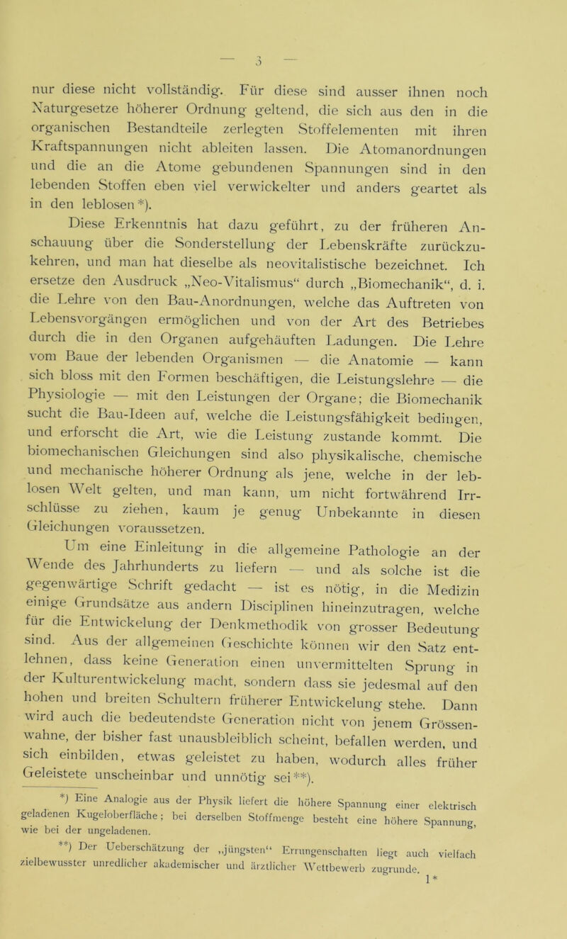 nur diese nicht vollständig'. Pür diese sind ausser ihnen noch Naturgesetze höherer Ordnung geltend, die sich aus den in die organischen Bestandteile zerlegten Stoffelementen mit ihren Kraftspannungen nicht ableiten lassen. Die Atomanordnungen und die an die Atome gebundenen Spannungen sind in den lebenden Stoffen eben viel verwickelter und anders geartet als in den leblosen *). Diese Erkenntnis hat dazu geführt, zu der früheren An- schauung über die Sonderstellung der Lebenskräfte zurückzu- kehren, und man hat dieselbe als neovitalistische bezeichnet. Ich ersetze den Ausdruck „Neo-Vitalismus“ durch „Biomechanik“, d. i. die Lehre von den Bau-Anordnungen, welche das Auftreten von Lebensvorgängen ermöglichen und von der Art des Betriebes durch die in den Organen aufgehäuften Ladungen. Die Lehre vom Baue der lebenden Organismen — die Anatomie — kann sich bloss mit den Formen beschäftigen, die Leistungslehre — die Physiologie — mit den Leistungen der Organe; die Biomechanik sucht die Bau-Ideen auf, welche die Leistungsfähigkeit bedingen, und erforscht die Art, wie die Leistung zustande kommt. Die biomechanischen Gleichungen sind also physikalische, chemische und mechanische höherer Ordnung als jene, welche in der leb- losen W eit gelten, und man kann, um nicht fortwährend Irr- schlüsse zu ziehen, kaum je genug Unbekannte in diesen Gleichungen voraussetzen. Um eine Einleitung in die allgemeine Pathologie an der Wende des Jahrhunderts zu liefern — und als solche ist die gegenwärtige Schrift gedacht — ist es nötig, in die Medizin einige Grundsätze aus andern Disciplinen hineinzutragen, welche für die Entwickelung der Denkmethodik von grosser Bedeutung sind. Aus der allgemeinen Geschichte können wir den Satz ent- lehnen, dass keine Generation einen unvermittelten Sprung in der Kulturentwickelung macht, sondern dass sie jedesmal auf den hohen und breiten Schultern früherer Entwickelung stehe. Dann wird auch die bedeutendste Generation nicht von jenem Grössen- wahne, der bisher fast unausbleiblich scheint, befallen werden, und sich .einbilden, etwas geleistet zu haben, wodurch alles früher Geleistete unscheinbar und unnötig sei**). *) Eine Analogie aus der Physik liefert die höhere Spannung einer elektrisch geladenen Kugeloberfläche; bei derselben Stoffmenge besteht eine höhere Spannung, wie bei der ungeladenen. s’ **> Der Überschätzung der „jüngsten“ Errungenschaften liegt auch vielfach zielbewusster unredlicher akademischer und ärztlicher Wettbewerb zugrunde.