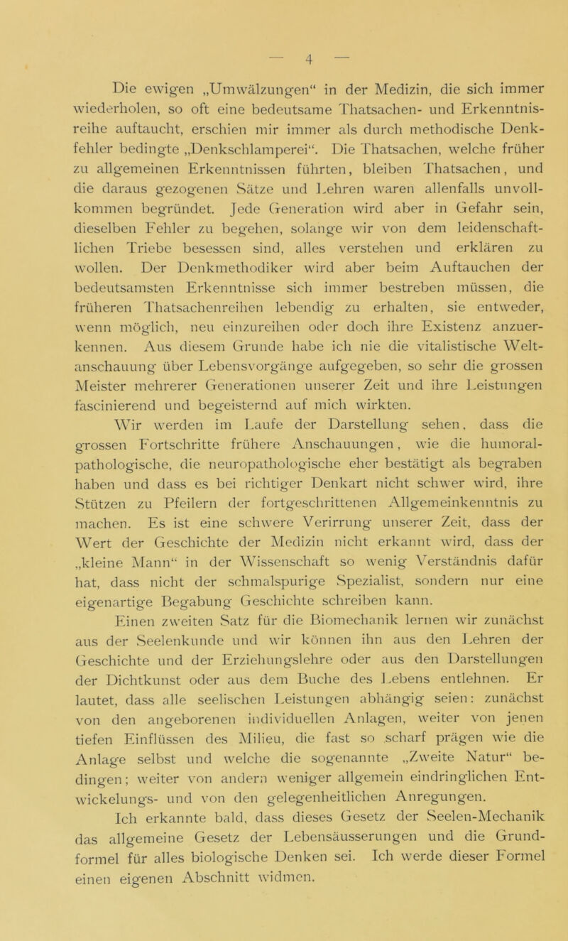 Die ewigen „Umwälzungen“ in der Medizin, die sich immer wiederholen, so oft eine bedeutsame Thatsachen- und Erkenntnis- reihe auftaucht, erschien mir immer als durch methodische Denk- fehler bedingte „Denkschlamperei“. Die Thatsachen, welche früher zu allgemeinen Erkenntnissen führten, bleiben Thatsachen, und die daraus gezogenen Sätze und Lehren waren allenfalls unvoll- kommen begründet. Jede Generation wird aber in Gefahr sein, dieselben Fehler zu begehen, solange wir von dem leidenschaft- lichen Triebe besessen sind, alles verstehen und erklären zu wollen. Der Denkmethodiker wird aber beim Auftauchen der bedeutsamsten Erkenntnisse sich immer bestreben müssen, die früheren Thatsachenreihen lebendig zu erhalten, sie entweder, wenn möglich, neu einzureihen oder doch ihre Existenz anzuer- kennen. Aus diesem Grunde habe ich nie die vitalistische Welt- anschauung über Lebensvorgänge aufgegeben, so sehr die grossen Meister mehrerer Generationen unserer Zeit und ihre Leistungen fascinierend und begeisternd auf mich wirkten. Wir werden im Laufe der Darstellung sehen, dass die grossen Fortschritte frühere Anschauungen, wie die humoral- pathologische, die neuropathologische eher bestätigt als begraben haben und dass es bei richtiger Denkart nicht schwer wird, ihre Stützen zu Pfeilern der fortgeschrittenen Allgemeinkenntnis zu machen. Es ist eine schwere Verirrung unserer Zeit, dass der Wert der Geschichte der Medizin nicht erkannt wird, dass der „kleine Mann“ in der Wissenschaft so wenig Verständnis dafür hat, dass nicht der schmalspurige Spezialist, sondern nur eine eigenartige Begabung Geschichte schreiben kann. Einen zweiten Satz für die Biomechanik lernen wir zunächst aus der Seelenkunde und wir können ihn aus den Lehren der Geschichte und der Erziehungslehre oder aus den Darstellungen der Dichtkunst oder aus dem Buche des Lebens entlehnen. Er lautet, dass alle seelischen Leistungen abhängig seien: zunächst von den angeborenen individuellen Anlagen, weiter von jenen tiefen Einflüssen des Milieu, die fast so scharf prägen wie die Anlage selbst und welche die sogenannte „Zweite Natur“ be- dingen; weiter von andern weniger allgemein eindringlichen Ent- wickelungs- und von den gelegenheitlichen Anregungen. Ich erkannte bald, dass dieses Gesetz der Seelen-Mechanik das allgemeine Gesetz der Lebensäusserungen und die Grund- formel für alles biologische Denken sei. Ich werde dieser Formel einen eigenen Abschnitt widmen.