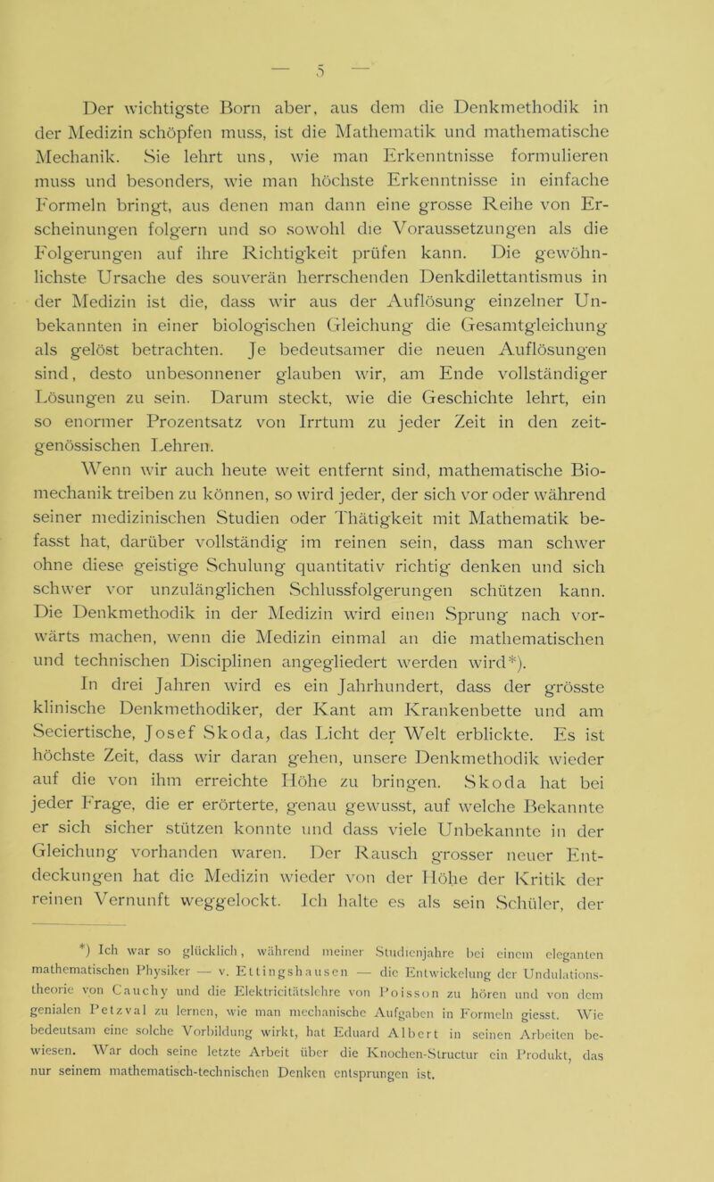 Der wichtigste Born aber, aus dem die Denkmethodik in der Medizin schöpfen muss, ist die Mathematik und mathematische Mechanik. Sie lehrt uns, wie man Erkenntnisse formulieren muss und besonders, wie man höchste Erkenntnisse in einfache Formeln bringt, aus denen man dann eine grosse Reihe von Er- scheinungen folgern und so sowohl die Voraussetzungen als die Folgerungen auf ihre Richtigkeit prüfen kann. Die gewöhn- lichste Ursache des souverän herrschenden Denkdilettantismus in der Medizin ist die, dass wir aus der Auflösung einzelner Un- bekannten in einer biologischen Gleichung die Gesamtgleichung als gelöst betrachten. Je bedeutsamer die neuen Auflösungen sind, desto unbesonnener glauben wir, am Ende vollständiger Lösungen zu sein. Darum steckt, wie die Geschichte lehrt, ein so enormer Prozentsatz von Irrtum zu jeder Zeit in den zeit- genössischen Lehren. Wenn wir auch heute weit entfernt sind, mathematische Bio- mechanik treiben zu können, so wird jeder, der sich vor oder während seiner medizinischen Studien oder Thätigkeit mit Mathematik be- fasst hat, darüber vollständig im reinen sein, dass man schwer ohne diese geistige Schulung quantitativ richtig' denken und sich schwer vor unzulänglichen Schlussfolgerungen schützen kann. Die Denkmethodik in der Medizin wird einen Sprung nach vor- wärts machen, wenn die Medizin einmal an die mathematischen und technischen Disciplinen angegliedert werden wird*). In drei Jahren wird es ein Jahrhundert, dass der grösste klinische Denkmethodiker, der Kant am Krankenbette und am Seciertische, Josef Skoda, das Licht der Welt erblickte. Es ist höchste Zeit, dass wir daran gehen, unsere Denkmethodik wieder auf die von ihm erreichte Höhe zu bringen. Skoda hat bei jeder Frage, die er erörterte, genau gewusst, auf welche Bekannte er sich sicher stützen konnte und dass viele Unbekannte in der Gleichung vorhanden waren. Der Rausch grosser neuer Ent- deckungen hat die Medizin wieder von der Höhe der Kritik der reinen Vernunft weggelockt. Ich halte es als sein Schüler, der *) Ich war so glücklich, während meiner Studienjahre bei einem eleganten mathematischen Physiker — v. Ettingshausen — die Entwickelung der Undulations- theorie von Cauchy und die Elektricitätslehre von Foisson zu hören und von dem genialen Petzval zu lernen, wie man mechanische Aufgaben in Formeln giesst. Wie bedeutsam eine solche Vorbildung wirkt, hat Eduard Albert in seinen Arbeiten be- wiesen. War doch seine letzte Arbeit über die Knochen-Slructur ein Produkt, das nur seinem mathematisch-technischen Denken entsprungen ist.