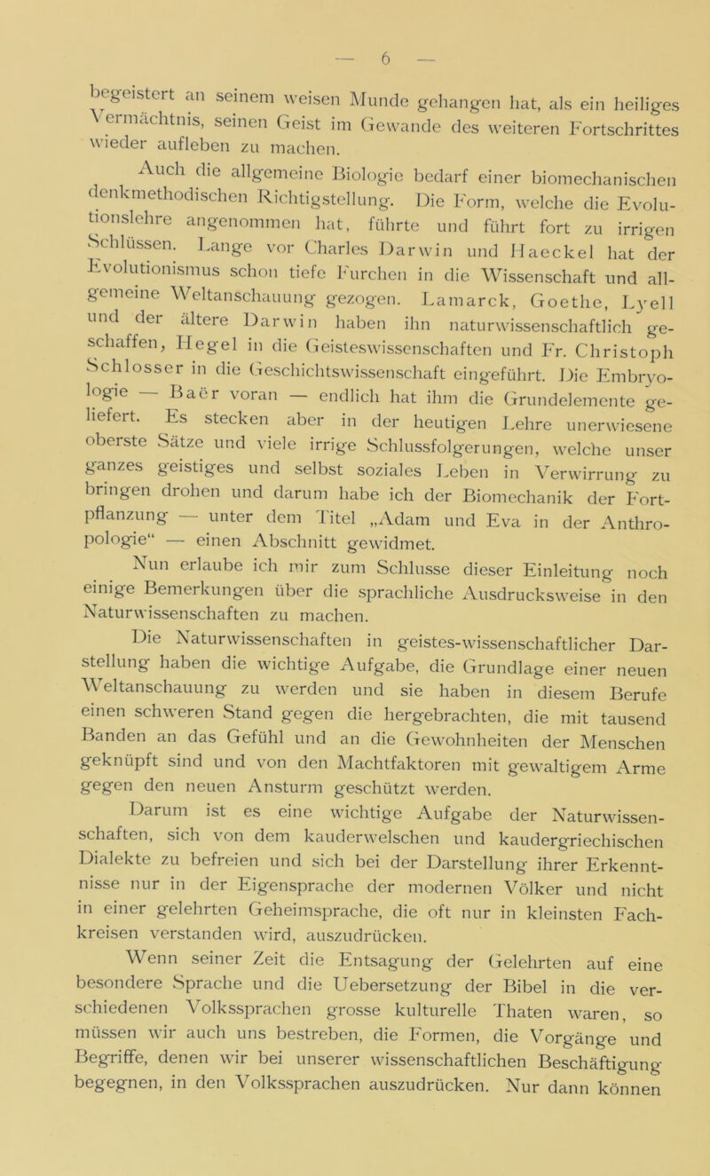 begeistert an seinem weisen Munde gehangen hat, als ein heiliges ermachtms, seinen Geist im Gewände des weiteren Fortschrittes w ieder aufleben zu machen. Auch die allgemeine Biologie bedarf einer biomechanischen c enkmethodisehen Richtigstellung. Die Form, welche die Evolu- tionslehre angenommen hat, führte und führt fort zu irrigen Schlüssen. Lange vor Charles Darwin und Haeckel hat der Evolutionismus schon tiefe Furchen in die Wissenschaft und all- gemeine Weltanschauung gezogen. Lamarck, Goethe, Lyell und dei altere Darwin haben ihn naturwissenschaftlich ge- schaffen, Hegel in die Geisteswissenschaften und Fr. Christoph Schlosser in die Geschichtswissenschaft eingeführt. Die Embryo- logie Baer voran endlich hat ihm die Grundelemente ge- liefeit. Es stecken aber in der heutigen Lehre unerwiesene oberste Sätze und viele irrige Schlussfolgerungen, welche unser ganzes geistiges und selbst soziales Leben in Verwirrung zu bringen drohen und darum habe ich der Biomechanik der Fort- pflanzung — unter dem Titel „Adam und Eva in der Anthro- pologie“ — einen Abschnitt gewidmet. Lun erlaube ich mir zum Schlüsse dieser Einleitung noch einige Bemerkungen über die sprachliche Ausdrucksweise in den Naturwissenschaften zu machen. Die Naturwissenschaften in geistes-wissenschaftlicher Dar- stellung haben die wichtige Aufgabe, die Grundlage einer neuen Weltanschauung zu werden und sie haben in diesem Berufe einen schweren Stand gegen die hergebrachten, die mit tausend Banden an das Gefühl und an die Gewohnheiten der Menschen geknüpft sind und von den Machtfaktoren mit gewaltigem Arme gegen den neuen Ansturm geschützt werden. Darum ist es eine wichtige Aufgabe der Naturwissen- schaften, sich von dem kauderwelschen und kaudergriechischen Dialekte zu befreien und sich bei der Darstellung ihrer Erkennt- nisse nur in der Eigensprache der modernen Völker und nicht in einer gelehrten Geheimsprache, die oft nur in kleinsten Fach- kreisen verstanden wird, auszudrücken. Wenn seiner Zeit die Entsagung der Gelehrten auf eine besondere Sprache und die Uebersetzung der Bibel in die ver- schiedenen Volkssprachen grosse kulturelle Thaten waren, so müssen wir auch uns bestreben, die Formen, die Vorgänge und Begriffe, denen wir bei unserer wissenschaftlichen Beschäftigung begegnen, in den Volkssprachen auszudrücken. Nur dann können