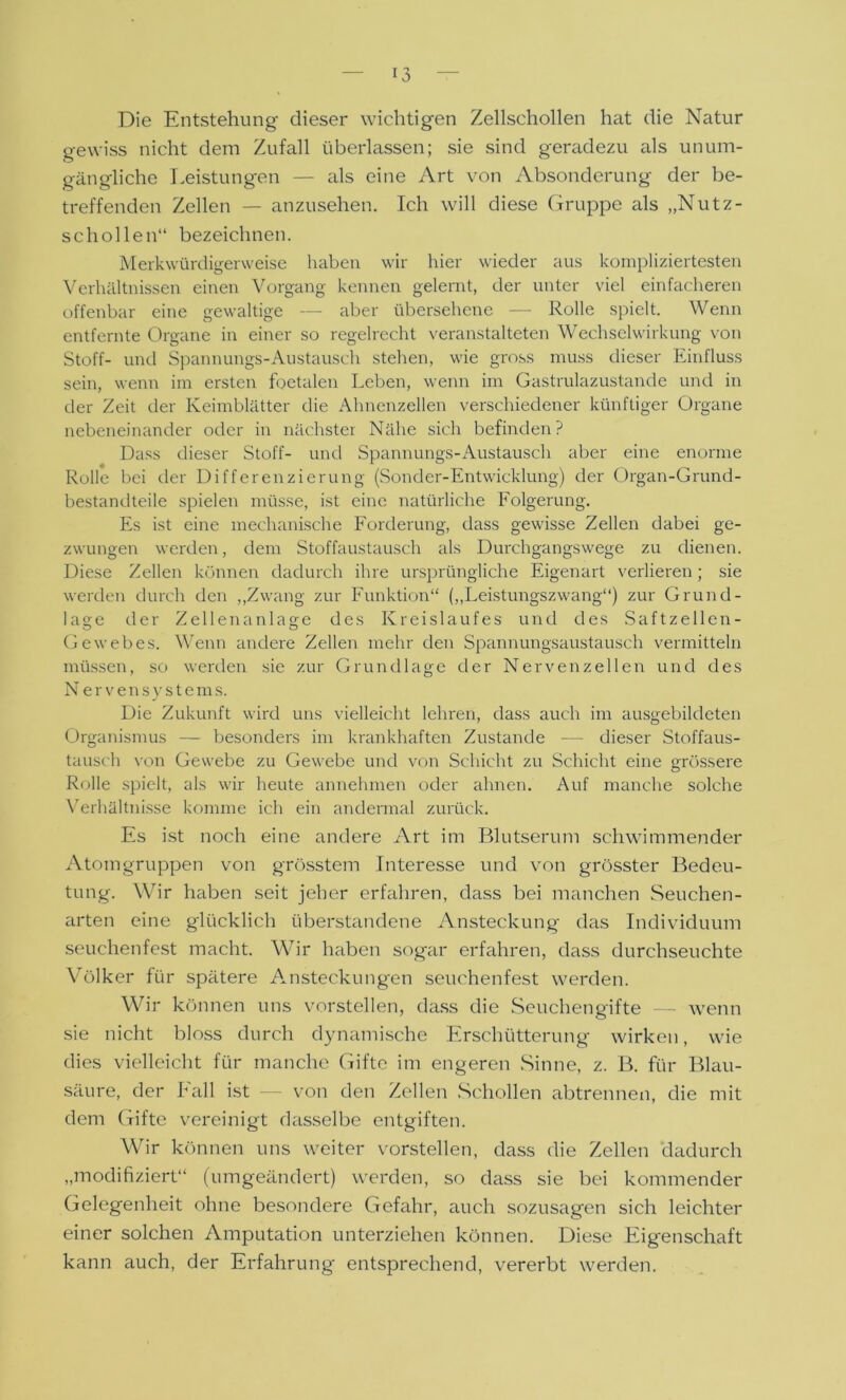 Die Entstehung dieser wichtigen Zellschollen hat die Natur gewiss nicht dem Zufall überlassen; sie sind geradezu als unum- gängliche Leistungen — als eine Art von Absonderung der be- treffenden Zellen — anzusehen. Ich will diese Gruppe als „Nutz- schollen“ bezeichnen. Merkwürdigerweise haben wir hier wieder aus kompliziertesten Verhältnissen einen Vorgang kennen gelernt, der unter viel einfacheren offenbar eine gewaltige aber übersehene — Rolle spielt. Wenn entfernte Organe in einer so regelrecht veranstalteten Wechselwirkung von Stoff- und Spannungs-Austausch stehen, wie gross muss dieser Einfluss sein, wenn im ersten foetalen Leben, wenn im Gastrulazustande und in der Zeit der Keimblätter die Ahnenzellen verschiedener künftiger Organe nebeneinander oder in nächster Nähe sich befinden? Dass dieser Stoff- und Spannungs-Austausch aber eine enorme Rolle bei der Differenzierung (Sonder-Entwicklung) der Organ-Grund- bestandteile spielen müsse, ist eine natürliche Folgerung. Es ist eine mechanische Forderung, dass gewisse Zellen dabei ge- zwungen werden, dem Stoffaustausch als Durchgangswege zu dienen. Diese Zellen können dadurch ihre ursprüngliche Eigenart verlieren ; sie werden durch den „Zwang zur Funktion“ („Leistungszwang“) zur Grund- lage der Zellen anlasre des Kreislaufes und des Saftzellen- Gewebes. Wenn andere Zellen mehr den Spannungsaustausch vermitteln müssen, so werden sie zur Grundlage der Nervenzellen und des N er vensy stems. Die Zukunft wird uns vielleicht lehren, dass auch im ausgebildeten Organismus — besonders im krankhaften Zustande — dieser Stoffaus- tausch von Gewebe zu Gewebe und von Schicht zu Schicht eine grössere Rolle spielt, als wir heute annehmen oder ahnen. Auf manche solche Verhältnisse komme ich ein andermal zurück. Es ist noch eine andere Art im Blutserum schwimmender Atomgruppen von grösstem Interesse und von grösster Bedeu- tung. Wir haben seit jeher erfahren, dass bei manchen Seuchen- arten eine glücklich überstandene Ansteckung das Individuum seuchenfest macht. Wir haben sogar erfahren, dass durchseuchte Völker für spätere Ansteckungen seuchenfest werden. Wir können uns vorstellen, dass die Seuchengifte — wenn sie nicht bloss durch dynamische Erschütterung wirken, wie dies vielleicht für manche Gifte im engeren Sinne, z. B. für Blau- säure, der Fall ist — von den Zellen Schollen abtrennen, die mit dem Gifte vereinigt dasselbe entgiften. Wir können uns weiter vorstellen, dass die Zellen dadurch „modifiziert“ (umgeändert) werden, so dass sie bei kommender Gelegenheit ohne besondere Gefahr, auch sozusagen sich leichter einer solchen Amputation unterziehen können. Diese Eigenschaft kann auch, der Erfahrung entsprechend, vererbt werden.