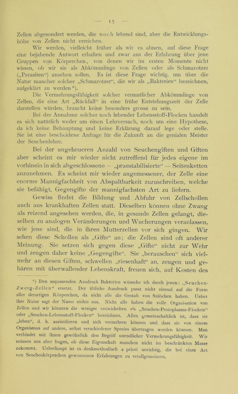 Zellen abgesondert werden, die noch lebend sind, aber die Entwicklungs- höhe von Zellen nicht erreichen. Wir werden, vielleicht früher als wir es ahnen, auf diese Frage eine bejahende Antwort erhalten und zwar aus der Erfahrung über jene Gruppen von Körperchen, von denen wir im ersten Momente nicht wissen, ob wir sie als Abkömmlinge von Zellen oder als Schmarotzer („Parasiten“) ansehen sollen. Es ist diese Frage wichtig, um über die Natur mancher solcher „Schmarotzer“, die wir als „Bakterien“ bezeichnen, aufgeklärt zu werden*). Die Vermehrungsfähigkeit solcher vermutlicher Abkömmlinge von Zellen, die eine Art „Rückfall“ in eine frühe Entstehungszeit der Zelle darstellen würden, braucht keine besonders grosse zu sein. Bei der Annahme solcher noch lebender Lebensstoff-Flocken handelt es sich natürlich weder um einen Lehrversuch, noch um eine Hypothese, da ich keine Behauptung und keine Erklärung darauf lege oder stelle. Sie ist eine bescheidene Anfrage für die Zukunft an die genialen Meister der Seuchenlehre. Bei der ungeheueren Anzahl von Seuchengiften und Giften aber scheint es mir wieder nicht zutreffend für jedes eigene im vorhinein in sich abgeschlossene — „praestabilisierte“ —- Seitenketten anzunehmen. Es scheint mir wieder angemessener, der Zelle eine enorme Mannigfachheit von Abspaltbarkeit zuzuschreiben, welche sie befähigt, Gegengifte der mannigfachsten Art zu liefern. Gewiss findet die Bildung und Abfuhr von Zellschollen auch aus krankhaften Zellen statt. Dieselben können ohne Zwang als reizend angesehen werden, die, in gesunde Zellen gelangt, die- selben zu analogen Veränderungen und Wucherungen veranlassen, wie jene sind, die in ihren Mutterzellen vor sich gingen. Wir sehen diese Schollen als „Gifte“ an; die Zellen sind oft anderer Meinung. Sie setzen sich gegen diese „Gifte“ nicht zur Wehr und zeugen daher keine „Gegengifte“. Sie „berauschen“ sich viel- mehr an diesen Giften, schwellen „riesenhaft“ an, zeugen und ge- bären mit überwallender Lebenskraft, freuen sich, auf Kosten des *) Den unpassenden Ausdruck Bakterien wünsche icli durch jenen: „Seuchen- Zwerg-Zellen“ ersetzt. Der übliche Ausdruck passt nicht einmal auf die Form aller derartigen Körperchen, da nicht alle die Gestalt von Stäbchen haben. Ueber ihre Natur sagt der Name nichts aus. Nicht alle haben die volle Organisation von Zellen und wir könnten die weniger entwickelten ?ls „Seuchen-Protoplasma-Flocken“ oder „Seuchen-Lebensstoff-Flocken“ bezeichnen. Allen gemeinschaftlich ist, dass sie „leben , d. h. assimilieren und sich vermehren können und dass sie von einem Organismus auf andere, selbst verschiedener Species übertragen werden können. Man verbindet mit ihnen gewöhnlich den Begriff unendlicher Vermehrungsfähigkeit. AVir müssen uns aber fragen, ob diese Eigenschaft manchen nicht im beschränkten Masse zukommt. Ueberhaupt ist es denkmethodisch a priori unrichtig, die bei einer Art von Seuchenkörperchen gewonnenen Erfahrungen zu verallgemeinern.