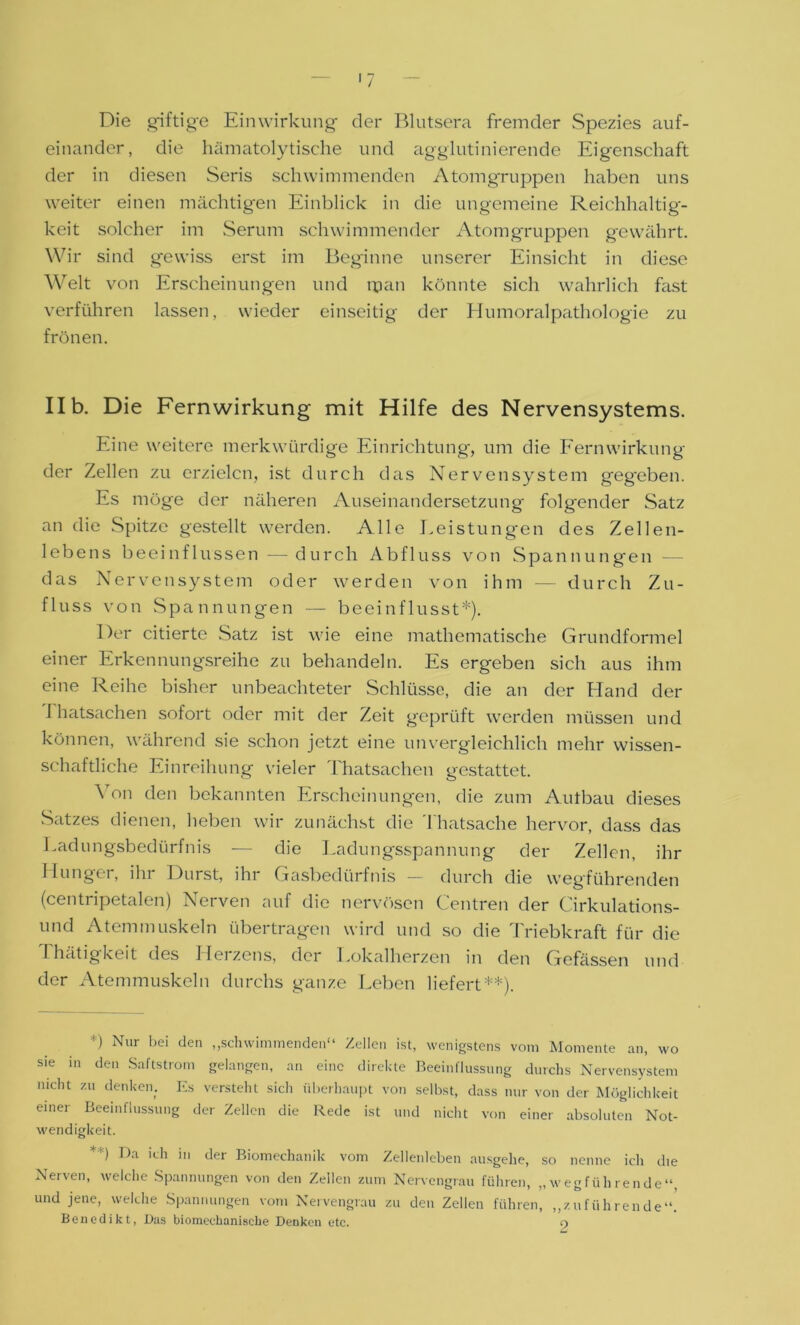 Die giftige Einwirkung der Blutsera fremder Spezies auf- einander, die hämatolytische und agglutinierende Eigenschaft der in diesen Seris schwimmenden Atomgruppen haben uns weiter einen mächtigen Einblick in die ungemeine Reichhaltig- keit solcher im Serum schwimmender Atomgruppen gewährt. Wir sind gewiss erst im Beginne unserer Einsicht in diese Weit von Erscheinungen und man könnte sich wahrlich fast verführen lassen, wieder einseitig der Humoralpathologie zu frönen. IIb. Die Fernwirkung mit Hilfe des Nervensystems. Eine weitere merkwürdige Einrichtung, um die Fernwirkung der Zellen zu erzielen, ist durch das Nervensystem geg'eben. Es möge der näheren Auseinandersetzung folgender Satz an die Spitze gestellt werden. Alle Leistungen des Zellen- lebens beeinflussen —durch Abfluss von Spannungen — das Nervensystem oder werden von ihm — durch Zu- fluss von Spannungen — beeinflusst*). Der citierte Satz ist wie eine mathematische Grundformel einer Erkennungsreihe zu behandeln. Es ergeben sich aus ihm eine Reihe bisher unbeachteter Schlüsse, die an der Hand der I hatsachen sofort oder mit der Zeit geprüft werden müssen und können, während sie schon jetzt eine unvergleichlich mehr wissen- schaftliche Einreihung vieler Thatsachen gestattet. Von den bekannten Erscheinungen, die zum Aulbau dieses Satzes dienen, heben wir zunächst die Thatsache hervor, dass das Ladungsbedürfnis -— die Ladungsspannung der Zellen, ihr Hunger, ihr Durst, ihr Gasbedürfnis — durch die wegführenden (centripetalen) Nerven auf die nervösen Centren der Cirkulations- und Atemmuskeln übertragen wird und so die Triebkraft für die Thätigkeit des Herzens, der Lokalherzen in den Gefässen und der Atemmuskeln durchs ganze Leben liefert**). *) Nur bei den „schwimmenden“ Zellen ist, wenigstens vom Momente an, wo sie in den Saftstrom gelangen, an eine direkte Beeinflussung durchs Nervensystem nicht zu denken. Es versteht sich überhaupt von selbst, dass nur von der Möglichkeit einer Beeinflussung der Zellen die Rede ist und nicht von einer absoluten Not- wendigkeit. ) Da ich in dei Biomechanik vom Zellenleben ausgehe, so nenne ich die Nerven, welche Spannungen von den Zellen zum Nervengrau führen, „wegführende“, und jene, welche Spannungen vom Nervengrau zu den Zellen führen, „zuführende“. Benedikt, Das biomeehanische Denken etc. o