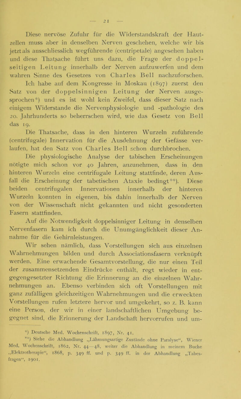 Diese nervöse Zufuhr für die Widerstandskraft der Ilaut- zellen muss aber in denselben Nerven geschehen, welche wir bis jetzt als ausschliesslich wegführende (centripetale) angesehen haben und diese Thatßache führt uns dazu, die Frage der doppel- seitigen Leitung innerhalb der Nerven aufzuwerfen und dem wahren Sinne des Gesetzes von Charles Bell nachzuforschen. Ich habe auf dem Kongresse in Moskau (1897) zuerst den Satz von der doppelsinnigen Leitung der Nerven ausge- sprochen*) und es ist wohl kein Zweifel, dass dieser .Satz nach einigem Widerstande die Nervenphysiologie und -pathologie des 20. Jahrhunderts so beherrschen wird, wie das Gesetz von Bell das 19. Die Thatsache, dass in den hinteren Wurzeln zuführende (centrifugale) Innervation für die Ausdehnung der Gefässe ver- laufen, hat den Satz von Charles Bell schon durchbrochen. Die physiologische Analyse der tabischen Erscheinungen nötigte mich schon vor 40 Jahren, anzunehmen, dass in den hinteren Wurzeln eine centrifugale Leitung stattfinde, deren Aus- fall die Erscheinung der tabetischen Ataxie bedingt**). Diese beiden centrifugalen Innervationen innerhalb der hinteren Wurzeln konnten in eigenen, bis dahin innerhalb der Nerven von der Wissenschaft nicht gekannten und nicht gesonderten Fasern stattfinden. Auf die Notwendigkeit doppelsinniger Leitung in denselben Nervenfasern kam ich durch die Unumgänglichkeit dieser An- nahme für die Gehirnleistungen. Wir sehen nämlich, dass Vorstellungen sich aus einzelnen Wahrnehmungen bilden und durch Associationsfasern verknüpft werden. Eine erwachende Gesamt Vorstellung, die nur einen Teil der zusammensetzenden Eindrücke enthält, regt wieder in ent- gegengesetzter Richtung die Erinnerung an die einzelnen Wahr- nehmungen an. Ebenso verbinden sich oft Vorstellungen mit ganz zufälligen gleichzeitigen Wahrnehmungen und die erweckten Vorstellungen rufen letztere hervor und umgekehrt, so z. B. kann eine Person, der wir in einer landschaftlichen Umgebung be- gegnet sind, die Erinnerung der Landschaft hervorrufen und um- *) Deutsche Med. Wochenschrift, 1897, Nr. 41. **) Siehe die Abhandlung ,,Lähmungsartige Zustände ohne Paralyse“, Wiener Med. Wochenschrift, 1862, Nr. 44—48, weiter die Abhandlung in meinem Buche „Elektrotherapie“, 1868, p. 349 ff. und p. 349 ff. in der Abhandlung „Tabes- fragen“, 1901.