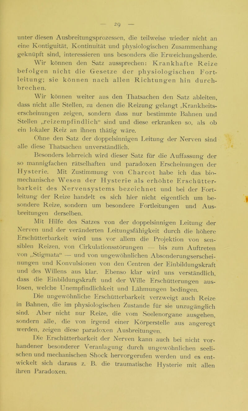 unter diesen Ausbreitungsprozessen, die teilweise wieder nicht an eine Kontiguität, Kontinuität und physiologischen Zusammenhang geknüpft sind, interessieren uns besonders die Erweichungsherde. Wir können den Satz aussprechen: Krankhafte Reize befolgen nicht die Gesetze der physiologischen Eort- leitung; sie können nach allen Richtungen hin durch- brechen. Wir können weiter aus den Thatsachen den Satz ableiten, dass nicht alle Stellen, zu denen die Reizung gelangt ,Krankheits- erscheinungen zeigen, sondern dass nur bestimmte Bahnen und Stellen „reizempfindlich“ sind und diese erkranken so, als ob ein lokaler Reiz an ihnen thätig wäre. Ohne den Satz der doppelsinnigen Leitung der Nerven sind alle diese Ihatsachen unverständlich. Besonders lehrreich wird dieser Satz für die Auffassung der so mannigfachen rätselhaften und paradoxen Erscheinungen der Hysterie. Mit Zustimmung von Charcot habe ich das bio- mechanische Wesen der Hysterie als erhöhte Erschütter- barkeit des Nervensystems bezeichnet und bei der Fort- leitung der Reize handelt es sich hier nicht eigentlich um be- sondere Reize, sondern um besondere Fortleitungen und Aus- breitungen derselben. Mit Hilfe des Satzes von der doppelsinnigen Leitung der Nerven und der veränderten Leitungsfähigkeit durch die höhere Ersclnitterbarkeit wird uns vor allem die Projektion von sen- siblen Reizen, von Cirkulationsstörungen — bis zum Auftreten von „Stigmata“ — und von ungewöhnlichen Absonderungserschei- nungen und Konvulsionen von den Centren der Einbildungskraft und des Willens aus klar. Ebenso klar wird uns verständlich, dass die Einbildungskraft und der Wille Erschütterungen aus- lösen, welche Unempfindlichkeit und Lähmungen bedingen. Die ungewöhnliche Erschütterbarkeit verzweigt auch Reize in Bahnen, die im physiologischen Zustande für sie unzugänglich sind. Abei nicht nui K.eize, die vom Seelenorgane ausgehen sondern alle, die von irgend einer Körperstelle aus angeregt werden, zeigen diese paradoxen Ausbreitungen. Die Erschütterbarkeit der Nerven kann auch bei nicht vor- handener besonderer Veranlagung durch ungewöhnlichen seeli- schen und mechanischen Shock hervorgerufen werden und es ent- wickelt sich daraus z. B. die traumatische Hysterie mit allen ihren Paradoxen.