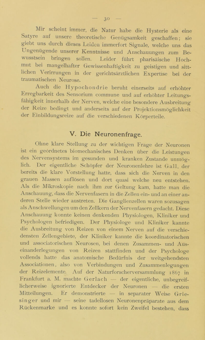 Mir scheint immer, die Natur habe die Hysterie als eine Satyre aut unsere theoretische Genügsamkeit geschaffen; sie giebt uns durch dieses Leiden immerfort Signale, welche uns das Ungenügende unserer Kenntnisse und Anschauungen zum Be- wusstsein bringen sollen. Leider führt pharisäische Hoch- mut bei mangelhafter Gewissenhaftigkeit zu geistigen und sitt- lichen \ erirrungen in der gerichtsärztlichen Expertise bei der traumatischen Neurose. Auch die Hypochondrie beruht einerseits auf erhöhter Erregbarkeit des Sensorium commune und auf erhöhter Leitungs- fähigkeit innerhalb der Nerven, welche eine besondere Ausbreitung der Reize bedingt und anderseits auf der Projektionsmöglichkeit der Einbildungsreize auf die verschiedenen Körperteile. V. Die Neuronenfrage. Ohne klare Stellung zu der wichtigen Frage der Neuronen ist ein geordnetes biomechanisches Denken über die Leistungen des Nervensystems im gesunden und kranken Zustande unmög- lich. Der eigentliche Schöpfer der Neuronenlehre ist Gail, der bereits die klare Vorstellung hatte, dass sich die Nerven in den grauen Massen auf lösen und dort quasi welche neu entstehen. Als die Mikroskopie nach ihm zur Geltung kam, hatte man die Anschauung, dass die Nervenfasern in die Zellen ein- und an einer an- deren Stelle wieder austreten. Die Ganglienzellen waren sozusagen als Anschwellungen um den Zellkern der Nerven fasern gedacht. Diese Anschauung konnte keinen denkenden Physiologen, Kliniker und Psychologen befriedigen. Der Physiologe und Kliniker kannte die Ausbreitung von Reizen von einem Nerven auf die verschie- densten Zellengebiete, der Kliniker kannte die koordinatorischen und associatorischen Neurosen, bei denen Zusammen- und Aus- einanderlegungen von Reizen stattfinden und der Psychologe vollends hatte das anatomische Bedürfnis der weitgehendsten Associationen, also von Verbindungen und Zusammenlegungen der Reizelemente. Auf der Naturforscherversammlung 1867 in Frankfurt a. M. machte Gerlach — der eigentliche, unbegreif- licherweise ignorierte Entdecker der Neuronen — die ersten Mitteilungen. Er demonstrierte — in separater Weise Grie- singer und mir —- seine tadellosen Neuronenpräparate aus dem Rücken marke und es konnte sofort kein Zweifel bestehen, dass