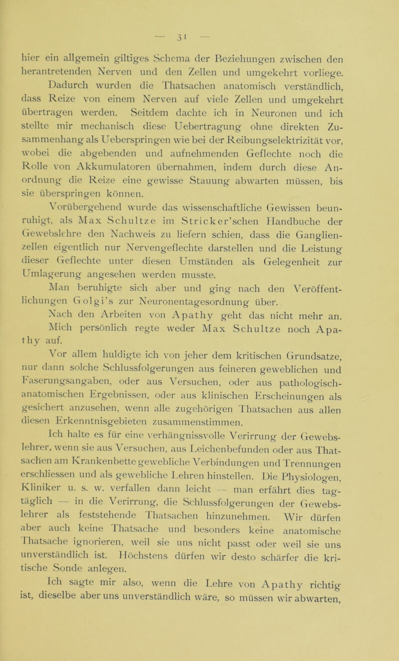 hier ein allgemein gütiges Schema der Beziehungen zwischen den herantretenden Nerven und den Zellen und umgekehrt vorliege. Dadurch wurden die Thatsachen anatomisch verständlich, dass Reize von einem Nerven auf viele Zellen und umgekehrt übertragen werden. Seitdem dachte ich in Neuronen und ich stellte mir mechanisch diese Uebertragung ohne direkten Zu- sammenhang als Ueberspringen wie bei der Reibungselektrizität vor, wobei die abgebenden und aufnehmenden Geflechte noch die Rolle von Akkumulatoren übernahmen, indem durch diese An- ordnung die Reize eine gewisse Stauung abwarten müssen, bis sie überspringen können. Vorübergehend wurde das wissenschaftliche Gewissen beun- ruhigt, als Max Schnitze im Stricker’schen Handbuche der Gewebslehre den Nachweis zu liefern schien, dass die Ganglien- zellen eigentlich nur Nervengeflechte darstellen und die Leistung dieser Geflechte unter diesen Umständen als Gelegenheit zur Umlagerung angesehen werden musste. Man beruhigte sich aber und ging nach den Veröffent- lichungen Golgi’s zur Neuronentagesordnung über. Nach den Arbeiten von Apathy geht das nicht mehr an. Mich persönlich regte weder Max Schnitze noch Apa- thy auf. \ or allem huldigte ich von jeher dem kritischen Grundsätze, nur dann solche Schlussfolgerungen aus feineren geweblichen und Faserungsangaben, oder aus Versuchen, oder aus pathologisch- anatomischen Ergebnissen, oder aus klinischen Erscheinungen als gesichert anzusehen, wenn alle zugehörigen Thatsachen aus allen diesen Erkenntnisgebieten zusammenstimmen. Ich halte es für eine verhängnisvolle Verirrung der Gewebs- lehrer, wenn sie aus Versuchen, aus Leichenbefunden oder aus That- sachen am Krankenbette gewebliche Verbindungen und Trennungen erschlossen und als gewebliche Lehren hinstellen. Die Physiologen, Kliniker u. s. w. verfallen dann leicht — man erfährt dies tag- täglich — in die Verirrung, die Schlussfolgerungen der Gewebs- lehrer als feststehende Thatsachen hinzunehmen. Wir dürfen abei auch keine 1 Tatsache und besonders keine anatomische Thatsache ignorieren, weil sie uns nicht passt oder weil sie uns unverständlich ist. Höchstens dürfen wir desto schärfer die kri- tische Sonde anlegen. Ich sagte mir also, wenn die Lehre von Apathy richtig ist, dieselbe aber uns unverständlich wäre, so müssen wir abwarten,