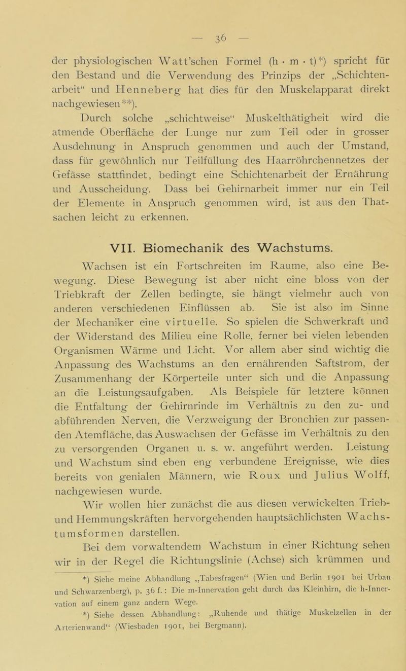 der physiologischen Watt sehen Formel (h • m • t)*) spricht für den Bestand und die Verwendung des Prinzips der „Schichten- arbeit“ und Henneberg hat dies für den Muskelapparat direkt nach gewiesen **). Durch solche „schichtweise“ Muskelthätigheit wird die atmende Oberfläche der Dunge nur zum Teil oder in grosser Ausdehnung in Anspruch genommen und auch der Umstand, dass für gewöhnlich nur Teilfüllung des Haarröhrchennetzes der Gefässe stattfindet, bedingt eine Schichtenarbeit der Ernährung und Ausscheidung. Dass bei Gehirnarbeit immer nur ein Feil der Elemente in Anspruch genommen wird, ist aus den Fhat- sachen leicht zu erkennen. VII. Biomechanik des Wachstums. Wachsen ist ein Fortschreiten im Raume, also eine Be- wegung. Diese Bewegung ist aber nicht eine bloss von der Triebkraft der Zellen bedingte, sie hängt vielmehr auch von anderen verschiedenen Einflüssen ab. Sie ist also im Sinne der Mechaniker eine virtuelle. So spielen die Schwerkraft und der Widerstand des Milieu eine Rolle, ferner bei vielen lebenden Organismen Wärme und Dicht. Vor allem aber sind wichtig die Anpassung des Wachstums an den ernährenden Saftstrom, der Zusammenhang der Körperteile unter sich und die Anpassung an die Deistungsaufgaben. Als Beispiele für letztere können die Entfaltung der Gehirnrinde im Verhältnis zu den zu- und abführenden Nerven, die Verzweigung der Bronchien zur passen- den Atemfläche, das Auswachsen der Gefässe im Verhältnis zu den zu versorgenden Organen u. s. w. angeführt werden. Deistung und Wachstum sind eben eng verbundene Ereignisse, wie dies bereits von genialen Männern, wie Roux und Julius Wolff, nachgewiesen wurde. Wir wollen hier zunächst die aus diesen verwickelten Trieb- und Hemmungskräften hervorgehenden hauptsächlichsten Wachs- tumsformen darstellen. Bei dem vorwaltendem Wachstum in einer Richtung sehen wir in der Regel die Richtungslinie (Achse) sich krümmen und *) Siehe meine Abhandlung „Tabesfragen“ (Wien und Berlin 1901 bei Urban und Schwarzenberg), p. 36 f.: Die m-Innervation geht durch das Kleinhirn, die h-Inner- vation auf einem ganz andern Wege. *) Siehe dessen Abhandlung: „Ruhende und thätige Muskelzellen in der Arterienwand“ (Wiesbaden 1901, bei Bergmann).