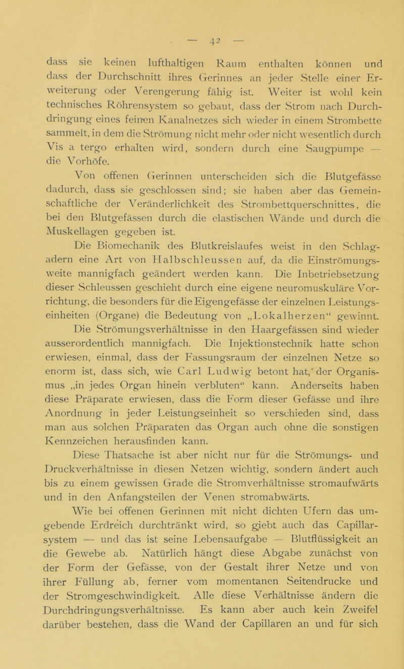 dass sie keinen lufthaltigen Raum enthalten können und dass der Durchschnitt ihres Gerinnes an jeder Stelle einer Er- weiterung- oder Verengerung fähig ist. Weiter ist wohl kein technisches Röhrensystem so gebaut, dass der Strom nach Durch- dringung eines feinen Kanalnetzes sich wieder in einem Strombette sammelt, in dem die Strömung nicht mehr oder nicht wesentlich durch Vis a tergo erhalten wird, sondern durch eine Säugpumpe die Vorhöfe. Von offenen Gerinnen unterscheiden sich die Blutgefässe dadurch, dass sie geschlossen sind; sie haben aber das Gemein- schaftliche der Veränderlichkeit des Strombettquerschnittes, die bei den Blutgefässen durch die elastischen Wände und durch die Muskellagen gegeben ist. Die Biomechanik des Blutkreislaufes weist in den Schlag- adern eine Art von Halbschleussen auf, da die Einströmungs- weite mannigfach geändert werden kann. Die Inbetriebsetzung dieser Schleussen geschieht durch eine eigene neuromuskuläre Vor- richtung, die besonders für dieEigengefässe der einzelnen Leistungs- einheiten (Organe) die Bedeutung von „Lokalherzen“ gewinnt. Die Strömungsverhältnisse in den Haargefässen sind wieder ausserordentlich mannigfach. Die Injektionstechnik hatte schon erwiesen, einmal, dass der Eassungsraum der einzelnen Netze so enorm ist, dass sich, wie Carl Ludwig betont hat,'der Organis- mus „in jedes Organ hinein verbluten“ kann. Anderseits haben diese Präparate erwiesen, dass die Form dieser Gefässe und ihre Anordnung in jeder Leistungseinheit so verschieden sind, dass man aus solchen Präparaten das Organ auch ohne die sonstigen Kennzeichen herausfinden kann. Diese Thatsache ist aber nicht nur für die Strömungs- und Druckverhältnisse in diesen Netzen wichtig, sondern ändert auch bis zu einem gewissen Grade die Strom Verhältnisse stromaufwärts und in den Anfangsteilen der Venen stromabwärts. Wie bei offenen Gerinnen mit nicht dichten Ufern das um- gebende Erdreich durchtränkt wird, so giebt auch das Capillar- system — und das ist seine Lebensaufgabe — Blutflüssigkeit an die Gewebe ab. Natürlich hängt diese Abgabe zunächst von der Form der Gefässe, von der Gestalt ihrer Netze und von ihrer Füllung ab, ferner vom momentanen Seitendrucke und der Stromgeschwindigkeit. Alle diese Verhältnisse ändern die Durchdringungsverhältnisse. Es kann aber auch kein Zweifel darüber bestehen, dass die Wand der Capillaren an und für sich