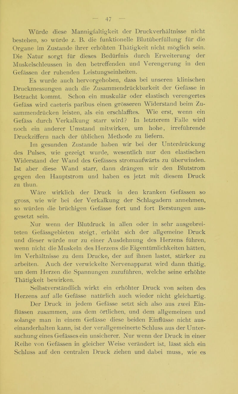 Würde diese Mannigfaltigkeit der Druckverhältnisse nicht bestehen, so würde z. B. die funktionelle Blutüberfüllung für die Organe im Zustande ihrer erhöhten Thätigkeit nicht möglich sein. Die Natur sorgt für dieses Bedürfnis durch Erweiterung der Muskelschleussen in den betreffenden und Verengerung in den Gefässen der ruhenden Leistungseinheiten. Es wurde auch hervorgehoben, dass bei unseren klinischen Druckmessungen auch die Zusammendrückbarkeit der Gefässe in Betracht kommt. Schon ein muskulär oder elastisch verengertes Gefäss wird caeteris paribus einen grösseren Widerstand beim Zu- sammendrücken leisten, als ein erschlafftes. Wie erst, wenn ein Gefäss durch Verkalkung starr wird? In letzterem Falle wird noch ein anderer Umstand mitwirken, um hohe, irreführende Druckziffern nach der üblichen Methode zu liefern. Im gesunden Zustande haben wir bei der Unterdrückung des Pulses, wie gezeigt wurde, wesentlich nur den elastischen Widerstand der Wand des Gefässes stromaufwärts zu überwinden. Ist aber diese Wand starr, dann drängen wir den ßlutstrom gegen den Hauptstrom und haben es jetzt mit diesem Druck zu thun. Wäre wirklich der Druck in den kranken Gefässen so gross, wie wir bei der Verkalkung der Schlagadern annehmen, so würden die brüchigen Gefässe fort und fort Berstungen aus- gesetzt sein. Nur wenn der Blutdruck in allen oder in sehr ausgebrei- teten Gefässgebieten steigt, erhöht sich der allgemeine Druck und dieser würde nur zu einer Ausdehnung des Herzens führen, wenn nicht die Muskeln des Herzens die Eigentümlichkeiten hätten, im Verhältnisse zu dem Drucke, der auf ihnen lastet, stärker zu arbeiten. Auch der verwickelte Nervenapparat wird dann thätig, um dem Herzen die Spannungen zuzuführen, welche seine erhöhte Thätigkeit bewirken. Selbstverständlich wirkt ein erhöhter Druck von seiten des Herzens auf alle Gefässe natürlich auch wieder nicht gleichartig. Der Druck in jedem Gefässe setzt sich also aus zwei Ein- flüssen zusammen, aus dem örtlichen, und dem allgemeinen und solange man in einem Gefässe diese beiden Einflüsse nicht aus- einanderhalten kann, ist der verallgemeinerte Schluss aus der Unter- suchung eines Gefässes ein unsicherer. Nur wenn der Druck in einer Reihe von Gefässen in gleicher Weise verändert ist, lässt sich ein Schluss auf den centralen Druck ziehen und dabei muss, wie es