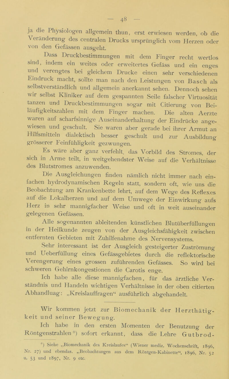 ja die Physiologen allgemein thun, erst erwiesen werden, ob die ^ ei Änderung des centralen Drucks ursprünglich vom Herzen oder von den Gefässen ausgeht. Dass Di uckbestimmungen mit dem Finger recht wertlos sind, indem ein weites oder erweitertes Gefäss und ein enges und verengtes bei gleichem Drucke einen sehr verschiedenen Eindruck macht, sollte man nach den Leistungen von Basch als selbstverständlich und allgemein anerkannt sehen. Dennoch sehen wir selbst Kliniker auf dem gespannten Seile falscher Virtuosität tanzen und Druckbestimmungen sogar mit Citierung von Bci- läufigkeitszahlen mit dem Finger machen. Die alten Aerzte waren auf scharfsinnige Auseinanderhaltung der Eindrücke ange- wiesen und geschult. Sie waren aber gerade bei ihrer Armut an Hilfsmitteln dialektisch besser geschult und zur Ausbildung grösserer beinfühligkeit gezwungen. Es w tli e aber ganz verfehlt, das Vorbild des Stromes, der sich in Arme teilt, in weitgehendster Weise auf die Verhältnisse des Blutstromes anzuwenden. Die Ausgleichungen finden nämlich nicht immer nach ein- fachen hydrodynamischen Regeln statt, sondern oft, wie uns die Beobachtung am Krankenbette lehrt, auf dem Wege des Reflexes auf die Lokalherzen und auf dem Umwege der Einwirkung aufs Flerz in sehr mannigfacher Weise und oft in weit auseinander gelegenen Gefässen. Alle sogenannten ableitenden künstlichen Blutüberfüllungen in der Heilkunde zeugen von der Ausgleichsfähigkeit zwischen entfernten Gebieten mit Zuhilfenahme des Nervensystems. Sehr interessant ist der Ausgleich gesteigerter Zuströmung und Ueberfüllung eines Gefässgebietes durch die reflektorische Verengerung eines grossen zuführenden Gefässes. So wird bei schweren Gehirnkongestionen die Carotis enge. Ich habe alle diese mannigfachen, für das ärztliche Ver- ständnis und Handeln wichtigen Verhältnisse in der oben citierten Abhandluag: „Kreislauffragen“ ausführlich abgehandelt. Wir kommen jetzt zur Biomechanik der Herzthätig- keit und seiner Bewegung. Ich habe in den ersten Momenten der Benutzung der Röntgenstrahlen *) sofort erkannt, dass die Lehre Gutbrod- *) Siehe „Biomechanik des Kreislaufes“ (Wiener mediz. Wochenschrift, 1896, Nr. 27) und ebendas. „Beobachtungen aus dem Röntgen-Kabinette“, 1896, Nr. 52 u. 53 und 1897, Nr. 9 etc.