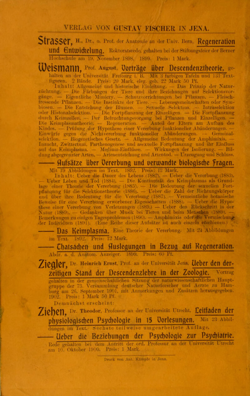 VERLAG VOX GUSTAV EISCHER IX JENA. Strasscr. H., Dr., o. Prof, der Anatomie an der Univ. liern, Regeneration und flntuiichelung. ReJctoratsrede, gehalten bei der Stiftungsfeier der Berner Hochsehule am ly. November 1S9S. 1899. Preis: 1 Mark. lüeismann, Prof- Ansust> Uorträge über Descendenztbeorie, gc- halten an der Universität Frei bürg i. B. Mit 3 farbigen Tafeln und 131 Text- figuren. 2 Bände. Preis: 20 Mark, eleg. geb. 22 Mark 50 Pf. Inhalt: Allgemeine und historische Umleitung. — Das Prinzip der Natur- ziiehtung. — Die Färbungen der Tiere und ihre Beziehungen auf Selektionsvor- gänge. — Eigentliche Mimicry. — Schutzvorrichtungen bei Pflanzen. — Fleisch- fressende Pflanzen. — Die Instinkte der Tiere. —. Lebensgemeinschaften oder Sym- biosen. — Die Entstehung der Blumen. — Sexuelle Selektion. — Intraselektion oder Histonalselektion. — Die Fortpflanzung der Einzelligen. — Die Fortpflanzung durch Keimzellen. — Der Befruchtungsvorgang bei Pflanzen und Einzelligen. — Die Keimplasmatheorie. — Regeneration. — Anteil der Eltern am Aufbau des Kindes. — Prüfung der Hypothese einer Vererbung funktioneller Abänderungen. — Einwürfe gegen die Nicht Vererbung funktioneller Abänderungen. -- Germinal- selektion. — Biogenetisches Gesetz. — Allgemeine Bedeutung der Amphimixis. — Inzucht, Zwittertum, Parthenogenese und asexuelle Fortpflanzung und ihr Einfluss auf das Keimplasma. — Medium-Einflüsse. — Wirkungen der Isolierung. — Bil- dung abgegrenzter Arten. — Artenentstehung und Artentod. — Urzeugung und Schluss. Aufsätze über Uererbung und ueruiandte biologische fragen. Mit 19 Abbildungen Im Text. 1892. Preis: 12 Mark. Inhalt: Ueber die Dauer des Lebens (1882). — Ueber die Vererbung (1883). — Ueber Leben und Tod (1S84). — Die Kontinuität des Keimplasmas als Grund- lage einer Theorie der Vererbung (1S85). — Die Bedeutung der sexuellen Fort- pflanzung für die Selektionstheorie (1886). — Ueber die Zahl der Richtungskörper und über ihre Bedeutung für die Vererbung (1S87). — Vermeintliche botanische Beweise für eine Vererbung erworbener Eigenschaften (1888). — LTeber die Hypo- these einer Vererbung von Verletzungen (1889.) — Ueber den Rückschritt in der Natur (1889). — Gedanken über Musik bei Tieren und beim Menschen (1889). — Bemerkungen zu einigen Tagesproblemen (1890). — Amphimixis oder die Vermischung der Individuen (1891). (Eine Reihe dieser Aufsätze ist auch einzeln erschienen.) Das Keimplasma. Eine Theorie der Vererbung. Mit 24 Abbildungen im Text. 1892. Preis: 12 Mark. übatsacben und Auslegungen in Bezug auf Regeneration. Abdr. a. d. Anatom. Anzeiger. 1899. Preis: 60 Pf. Ziegler, Dr. Heinrich Ernst, Prof, an der Universität Jena, Heber den der- zeitigen Stand der Descendenzlebre in der Zoologie, vomag gehalten m der gemeinschaftlichen Sitzung der naturwissenschaftlichen Haupt- gruppe der 73. Versammlung deutscher Naturforscher und Aerzte zu Ham- burg am 26. September 1901, mit Anmerkungen und Zusätzen herausgegeben. 1902. Preis: 1 Mark 50 Pf. Demnächst erscheint: Ziehen, Dr. Theodor, Professor an der Universität Utrecht, Ceitfaden der physiologischen Psychologie in 15 Uorlesungen. mr 23 Abbil- dungen im Text. Sechste teilweise umgearbeitete Auflage. Ueber die Beziehungen der Psychologie zur Psychiatrie. Rede gehalten bei dem Antritt der ord. Professur an der Universität Utrecht am 10. Oktober 1900. Preis: 1 Mark. Druck von Ant. Kämpfe in Jena.