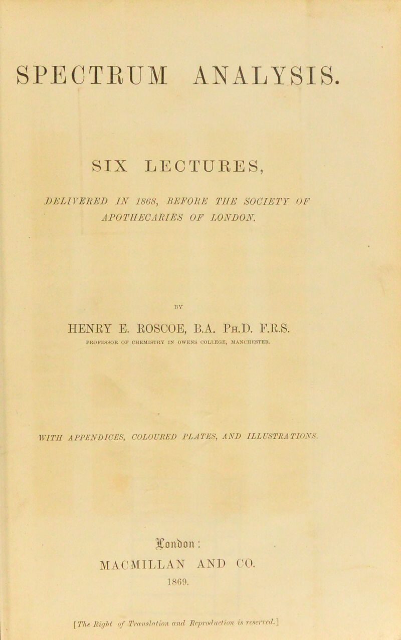 SPECTRUM ANALYSIS SIX LECTURES, DELIVERED IN 186S, BEFORE THE SOCIETY OF APOTHECARIES OF LONDON. BY HENRY E. ROSCOE, B.A. Ph.D. F.R.S. PROFESSOR OF CHEMISTRY IN OWENS COLLEGE, MANCHESTER. WITH APPENDICES COLOURED PLATES AND ILLUSTRATIONS. bonbon : MACMILLAN AND CO. 1800. [The Right of Translation and Reproduction is reserved.}