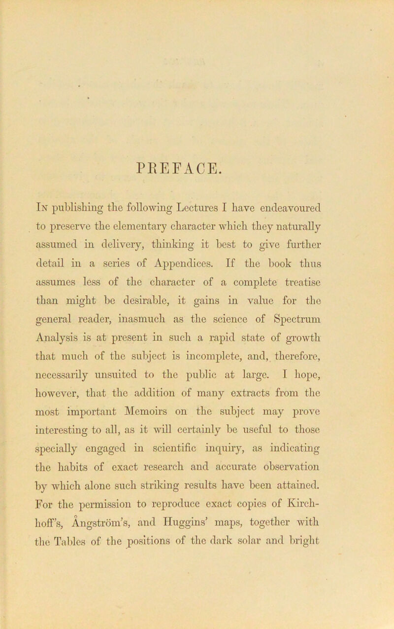 PREFACE. In publishing the following Lectures I have endeavoured to preserve the elementary character which they naturally assumed in delivery, thinking it best to give further detail in a series of Appendices. If the book thus assumes less of the character of a complete treatise than might be desirable, it gains in value for the general reader, inasmuch as the science of Spectrum Analysis is at present in such a rapid state of growth that much of the subject is incomplete, and, therefore, necessarily unsuited to the public at large. I hope, however, that the addition of many extracts from the most important Memoirs on the subject may prove interesting to all, as it will certainlv be useful to those specially engaged in scientific inquiry, as indicating the habits of exact research and accurate observation by which alone such striking results have been attained. For the permission to reproduce exact copies of Kircli- h off’s, Angstrom’s, and Huggins’ maps, together with the Tables of the positions of the dark solar and bright